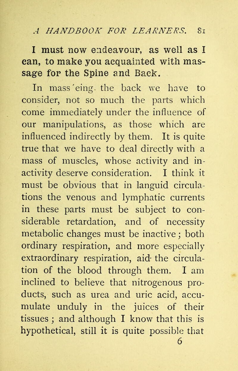 I must now endeavour, as well as I can, to make you acquainted with mas- sage for the Spine and Back. In mass 'eing. the back we have to consider, not so much the parts which come immediately under the influence of our manipulations, as those which are influenced indirectly by them. It is quite true that we have to deal directly with a mass of muscles, whose activity and in- activity deserve consideration. I think it must be obvious that in languid circula- tions the venous and lymphatic currents in these parts must be subject to con- siderable retardation, and of necessity metabolic changes must be inactive; both ordinary respiration, and more especially extraordinary respiration, aid- the circula- tion of the blood through them. I am inclined to believe that nitrogenous pro- ducts, such as urea and uric acid, accu- mulate unduly in the juices of their tissues ; and although I know that this is hypothetical, still it is quite possible that