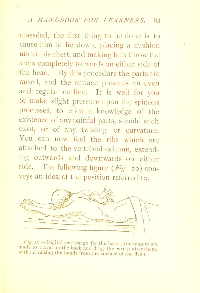 niasseed, the first thing to be done is to cause him to lie down, placing a cushion under his chest, and making him throw the arms completely forwards on either side of the head. By this procedure the parts are raised, and the surface presoTts an even and regular outline. It is well for you to make slight pressure upon the spinous processes, to eHcit a knowledge of the existence of any painful parts, should such exist, or of any twisting or curvature. You can now feel the ribs which are attached to the vertebral column, extend- ing outwards and downwards on either side. The following figure 'yFig. 20) con- veys an idea of the position referred to. l-ig. 20 —Digital pelrissagc for the bnck ; tlie fingers are made to travel up the back and drag tlie wrists afieriheni, wiihont raising ilie hands from the surface of the flesh.