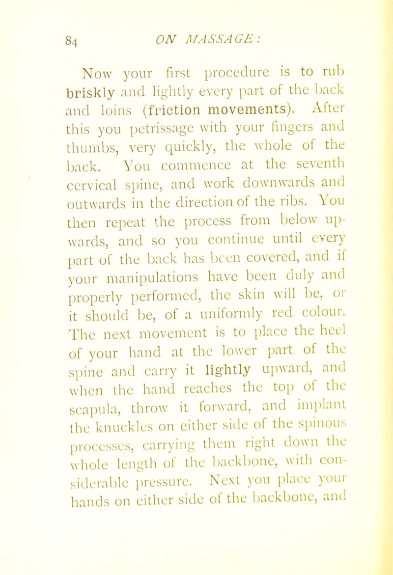 Now your first procedure is to rub briskly and lightly every part of the Ijack and loins (friction movements). After this you petrissage with your fingers and thumbs, very quickly, the whole of the back. You commence at the seventh cervical spine, and work downwards and outwards in the direction of the ribs. You then repeat the process from below up- wards, and so you continue until every part of the back has been covered, and if your manipulations have been duly and properly performed, the skin will l)e, or it should be, of a uniformly red colour. The next movement is to place the heel of your hand at the lower part of the spine and carry it lightly upward, and when the hand reaches the top of the scapula, throw it forward, and imiihmt the knuckles on either side of the si)inous processes, carrying them right down the whole length of the backbone, wiili con- siderable ]iressure. Next you place your hands on either side of the l)ackbonc, and