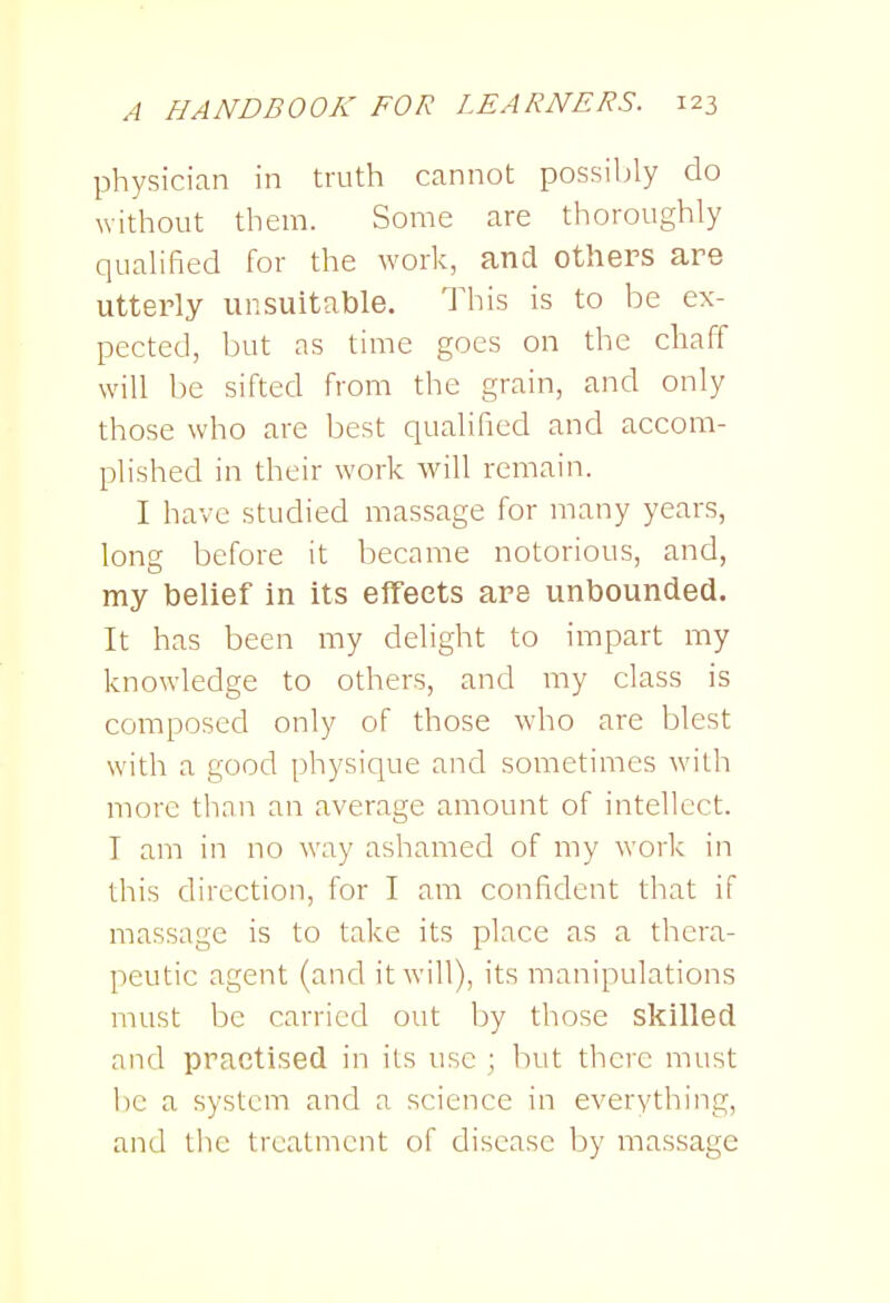 physician in truth cannot possibly do without them. Some are thoroughly qualified for the work, and others are utterly unsuitable. This is to be ex- pected, but as time goes on the chaff will be sifted from the grain, and only those who are best qualified and accom- plished in their work will remain. I have studied massage for many years, long before it became notorious, and, my belief in its effects are unbounded. It has been my delight to impart my knowledge to others, and my class is composed only of those who are blest with a good physique and sometimes with more tlian an average amount of intellect. I am in no way ashamed of my work in this direction, for I am confident that if massage is to take its place as a thera- peutic agent (and it will), its manipulations must be carried out by those skilled and practised in its use ; but there must be a system and a science in everything, and the treatment of disease by massage