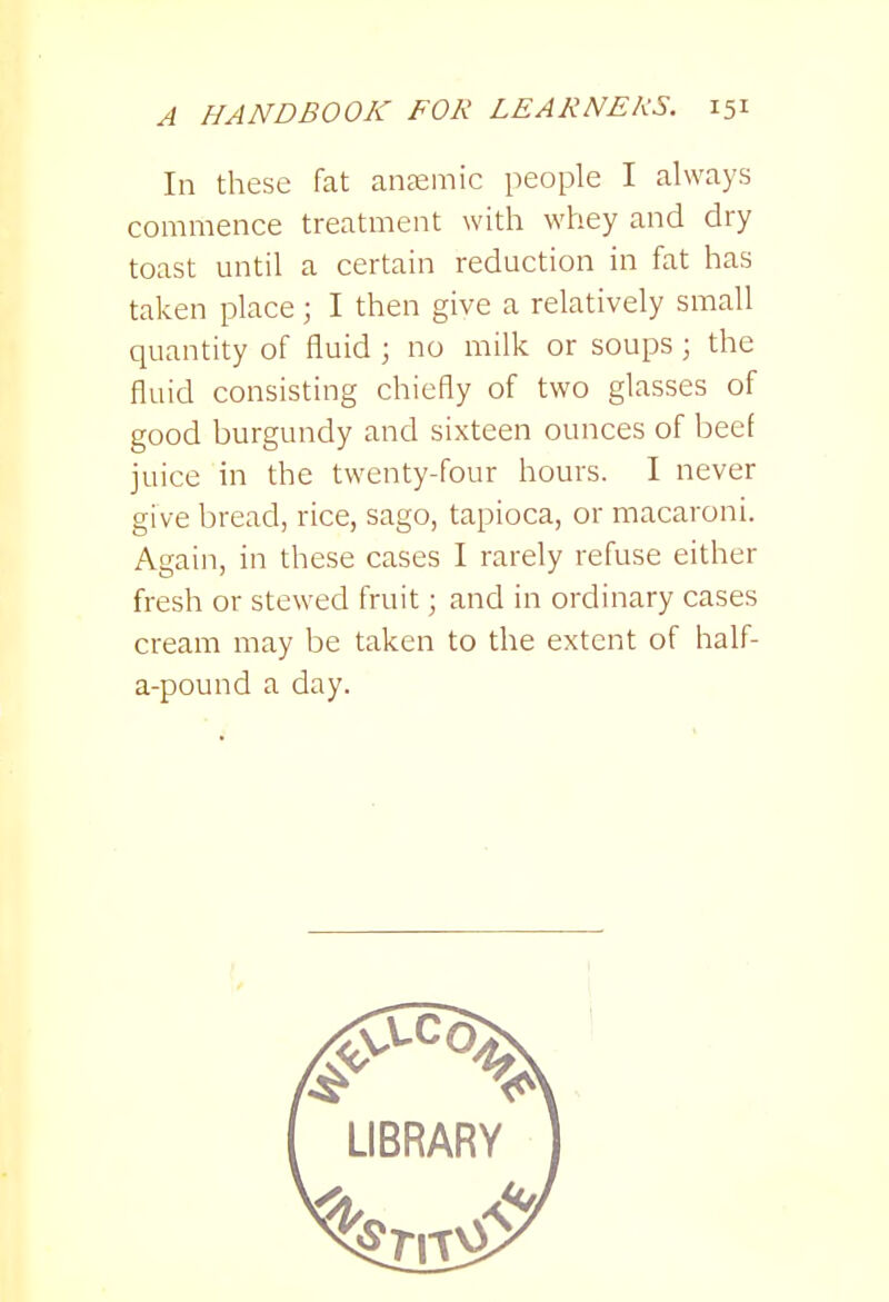 In these fat aiiEemic people I always commence treatment with whey and dry toast until a certain reduction in fat has taken place; I then give a relatively small quantity of fluid ; no milk or soups ; the fluid consisting chiefly of two glasses of good burgundy and sixteen ounces of beef juice in the twenty-four hours. I never give bread, rice, sago, tapioca, or macaroni. Again, in these cases I rarely refuse either fresh or stewed fruit; and in ordinary cases cream may be taken to the extent of half- a-pound a day.