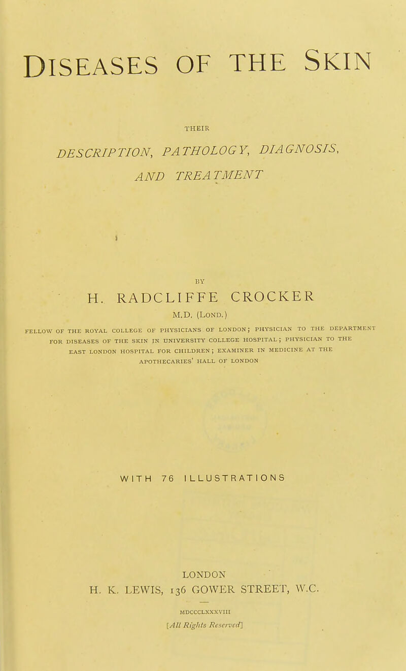 THEIR DESCRIPTION, PATHOLOGY, DIAGNOSIS, AND TREATMENT I BY H. RADCLIFFE CROCKER M.D. (LOND.) FELLOW OF THE ROYAL COLLEGE OF PHYSICIANS OF LONDON; PHYSICIAN TO THE DEPARTMENT FOR DISEASES OF THE SKIN IN UNIVERSITY COLLEGE HOSPITAL ; PHYSICIAN TO THE EAST LONDON HOSPITAL FOR CHILDREN; EXAMINER IN MEDICINE AT THE APOTHECARIES' HALL OF LONDON WITH 76 ILLUSTRATIONS LONDON H. lv. LEWIS, 136 GOWER STREET, W.C. MDCCCLXXXVIII [/)// Rights Reserved]