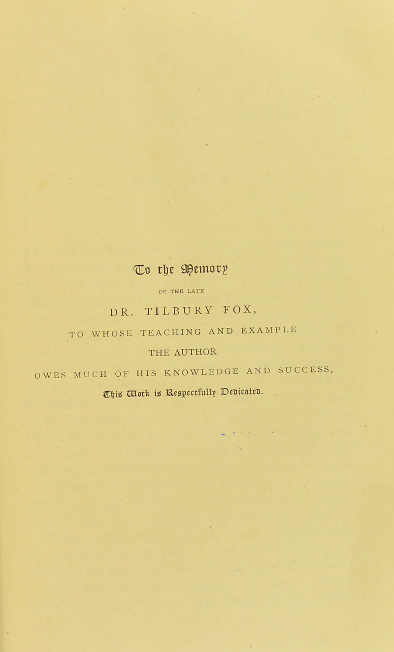 Ho tljc pernorg OF THE LATE DR. TILBURY FOX, TO WHOSE TEACHING AND EXAMPLE THE AUTHOR OWES MUCH OF HIS KNOWLEDGE AND SUCCESS, CliiS iBKork tss l&essjjectfullp DenicatcD. .