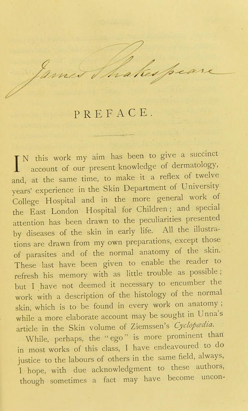 PREFACE I N this work my aim has been to give a succinct account of our present knowledge of dermatology, and, at the same time, to make it a reflex of twelve years' experience in the Skin Department of University College Hospital and in the more general work of the East London Hospital for Children; and special attention has been drawn to the peculiarities presented by diseases of the skin in early life. All the illustra- tions are drawn from my own preparations, except those of parasites and of the normal anatomy of the skin. These last have been given to enable the reader to refresh his memory with as little trouble as possible ; but I have not deemed it necessary to encumber the work with a description of the histology of the normal skin, which is to be found in every work on anatomy ; while a more elaborate account may be sought in Unna's article in the Skin volume of Ziemssen's Cyclopedia. While, perhaps, the ego is more prominent than in most works of this class, I have endeavoured to do justice to the labours of others in the same field, always, 1 hope, with due acknowledgment to these authors, though sometimes a fact may have become uncon-