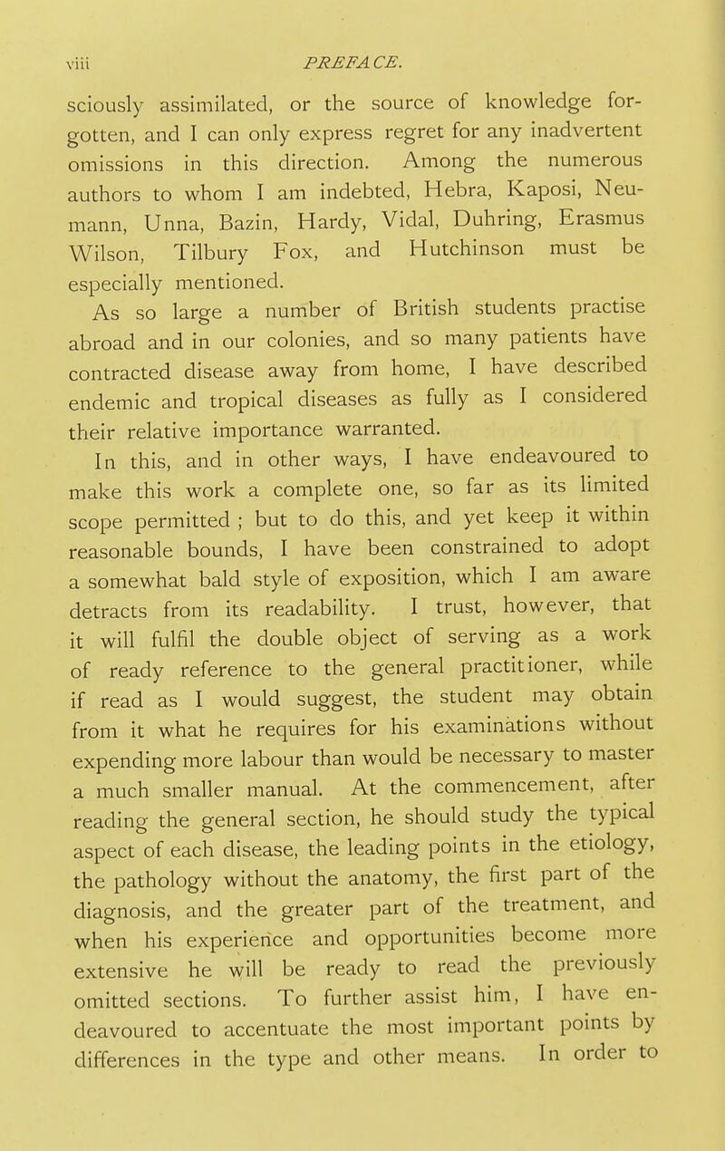 sciously assimilated, or the source of knowledge for- gotten, and I can only express regret for any inadvertent omissions in this direction. Among the numerous authors to whom I am indebted, Hebra, Kaposi, Neu- mann, Unna, Bazin, Hardy, Vidal, Duhring, Erasmus Wilson, Tilbury Fox, and Hutchinson must be especially mentioned. As so large a number of British students practise abroad and in our colonies, and so many patients have contracted disease away from home, I have described endemic and tropical diseases as fully as I considered their relative importance warranted. In this, and in other ways, I have endeavoured to make this work a complete one, so far as its limited scope permitted ; but to do this, and yet keep it within reasonable bounds, I have been constrained to adopt a somewhat bald style of exposition, which I am aware detracts from its readability. I trust, however, that it will fulfil the double object of serving as a work of ready reference to the general practitioner, while if read as I would suggest, the student may obtain from it what he requires for his examinations without expending more labour than would be necessary to master a much smaller manual. At the commencement, after reading the general section, he should study the typical aspect of each disease, the leading points in the etiology, the pathology without the anatomy, the first part of the diagnosis, and the greater part of the treatment, and when his experience and opportunities become more extensive he will be ready to read the previously omitted sections. To further assist him, I have en- deavoured to accentuate the most important points by differences in the type and other means. In order to