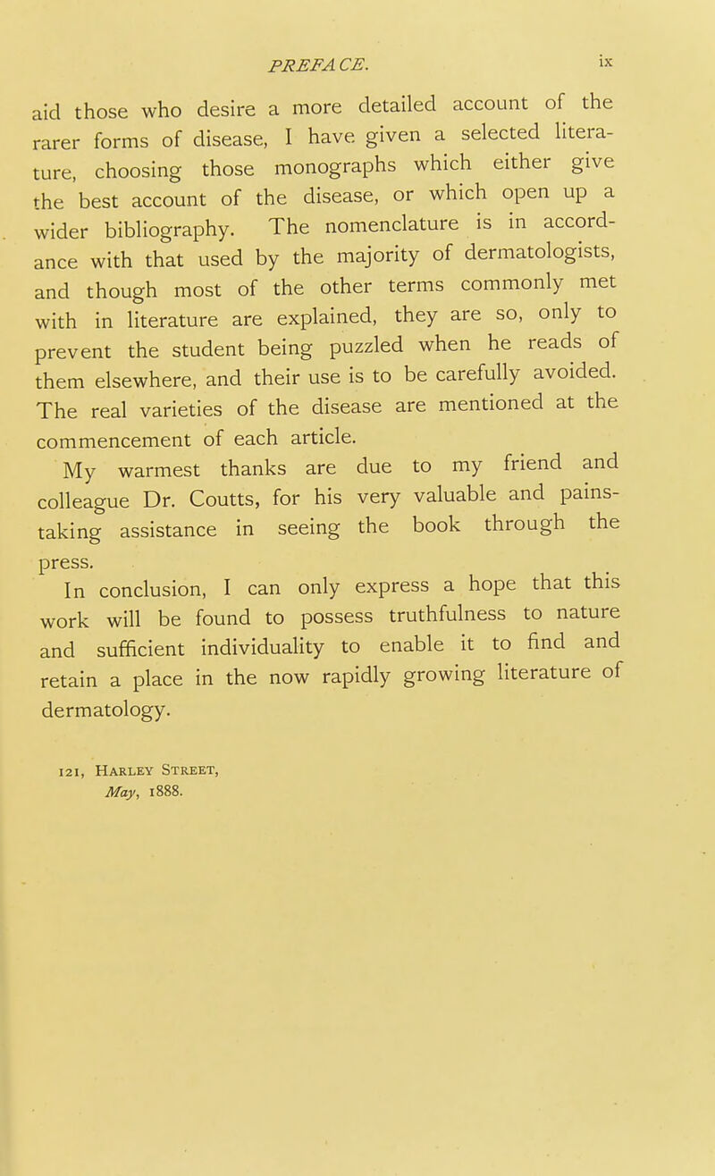 aid those who desire a more detailed account of the rarer forms of disease, I have given a selected litera- ture, choosing those monographs which either give the best account of the disease, or which open up a wider bibliography. The nomenclature is in accord- ance with that used by the majority of dermatologists, and though most of the other terms commonly met with in literature are explained, they are so, only to prevent the student being puzzled when he reads of them elsewhere, and their use is to be carefully avoided. The real varieties of the disease are mentioned at the commencement of each article. My warmest thanks are due to my friend and colleague Dr. Coutts, for his very valuable and pains- taking assistance in seeing the book through the press. In conclusion, I can only express a hope that this work will be found to possess truthfulness to nature and sufficient individuality to enable it to find and retain a place in the now rapidly growing literature of dermatology. 121, Harley Street, May, 1888.