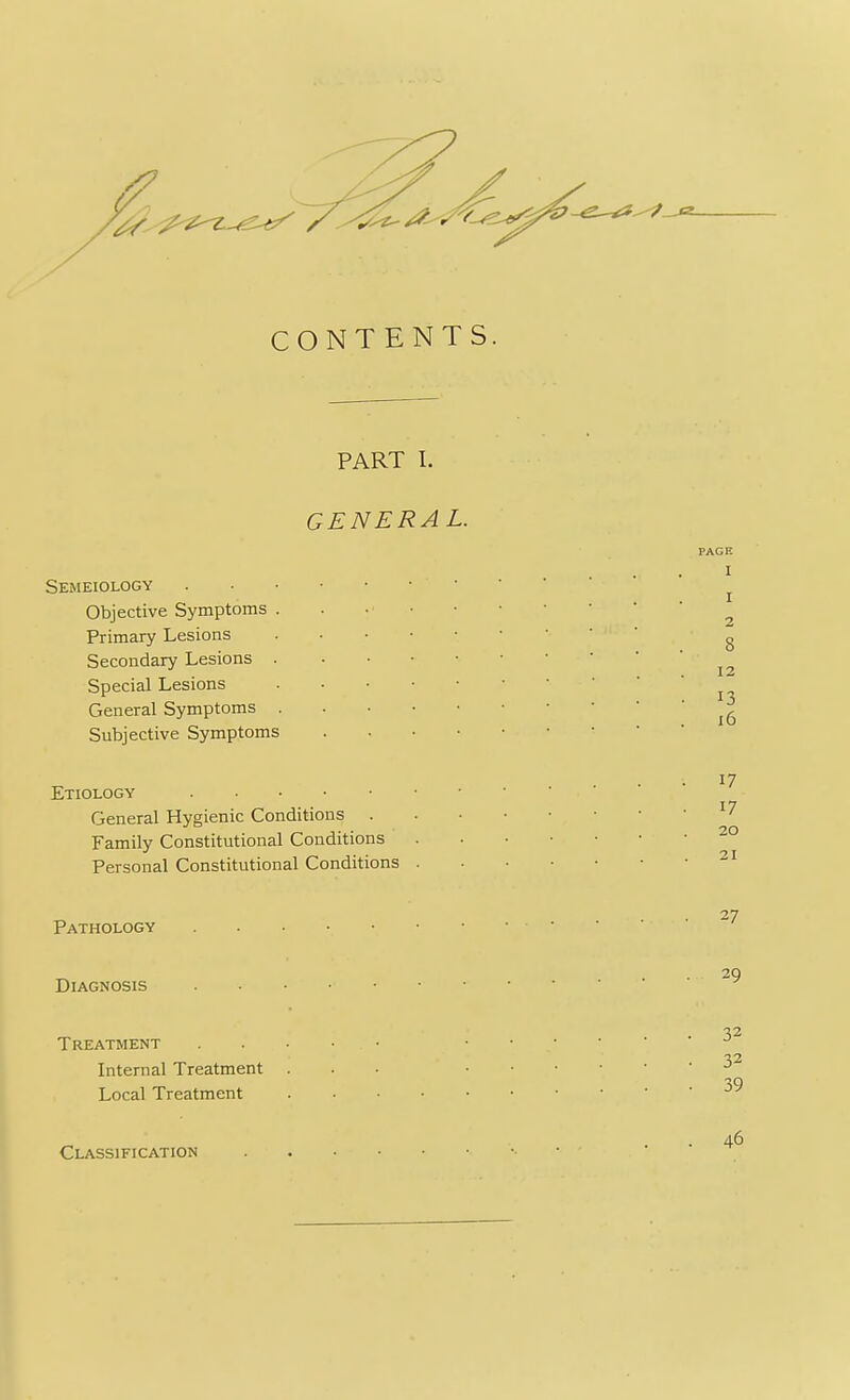 CONTENTS. PART I. GENERAL. Semeiology Objective Symptoms . Primary Lesions Secondary Lesions Special Lesions General Symptoms . Subjective Symptoms PAGE I I 2 12 13 16 17 Etiology General Hygienic Conditions 17 Family Constitutional Conditions 20 Personal Constitutional Conditions 27 Pathology Diagnosis „ . VI Treatment • V2. Internal Treatment . . . . • -> JO Local Treatment Classification 40