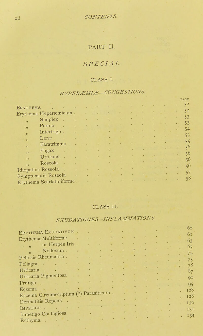 PART II. SPECIAL. CLASS I. HYPER&MIjE—CONGESTIONS. Erythema Erythema Hypersemicum „ Simplex M Pernio „ Intertrigo „ Lseve Paratrimma Fugax M Urticans „ Roseola Idiopathic Roseola , Symptomatic Roseola Erythema Scarlatiniforme CLASS II. EXUDA TIONES—INF LA MM A TIONS. Erythema Exudativum Erythema Multiforme h or Herpes Iris It Nodosum Peliosis Rheumatica Pellagra Urticaria Urticaria Pigmentosa . Prurigo Eczema Eczema Circumscriptum (?) Parasitica m . Dermatitis Repens . Impetigo . Impetigo Contagiosa Ecthyma .