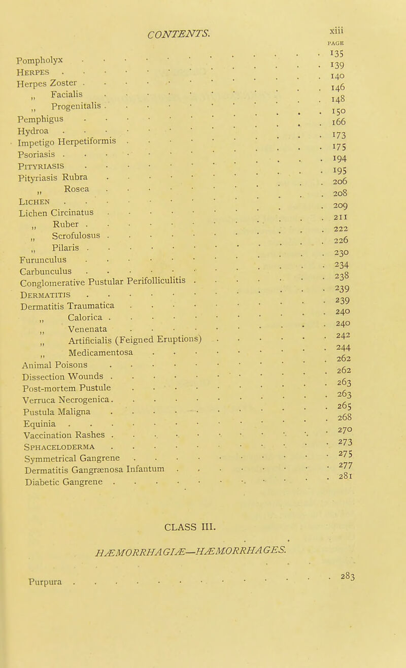 Pompholyx Herpes Herpes Zoster I, Facialis , Progenitalis . Pemphigus Hydroa . . • • • Impetigo Herpetiformis . Psoriasis . . • Pityriasis Pityriasis Rubra (l Rosea Lichen . Lichen Circinatus „ Ruber „ Scrofulosus „ Pilaris Furunculus Carbunculus . • • • * Conglomerative Pustular Perifolliculitis . Dermatitis Dermatitis Traumatica . „ Calorica „ Venenata . Artificialis (Feigned Eruptions) „ Medicamentosa Animal Poisons Dissection Wounds Post-mortem Pustule .... Verruca Necrogenica Pustula Maligna . Equinia Vaccination Rashes . Sphaceloderma Symmetrical Gangrene . Dermatitis Gangraenosa Infantum . Diabetic Gangrene CLASS III. H/EMORRHA GIAZ—HAZM.ORRHA GES.