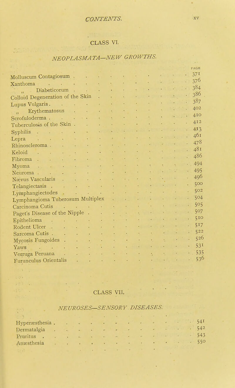 CLASS VI. NEOPLASM A TA—NE W GROWTHS. Skin Molluscum Contagiosum Xanthoma „ Diabeticorum Colloid Degeneration of the Lupus Vulgaris. M Erythematosus Scrofuloderma . Tuberculosis of the Skin . Syphilis .... Lepra .... Rhinoscleroma . Keloid . . • •. Fibroma .... Myoma .... Neuroma . Neevus Vascularis Telangiectasis . Lymphangiectodes . Lymphangioma Tuberosum Multiplex Carcinoma Cutis Paget's Disease of the Nipple Epithelioma Rodent Ulcer . Sarcoma Cutis . Mycosis Fungoides . Yaws .... Verruga Peruana Furunculus Orientalis 371 376 384 386 . 387 402 410 412 413 461 478 481 486 494 495 496 500 502 504 505 507 510 517 522 526 53i 535 536 CLASS VII. NEUROSES—SENSORY DISEASES. Hypersesthesia *'.'' ^ Dermatalgia 542 Pruritus 543 Ancesthesia 55°