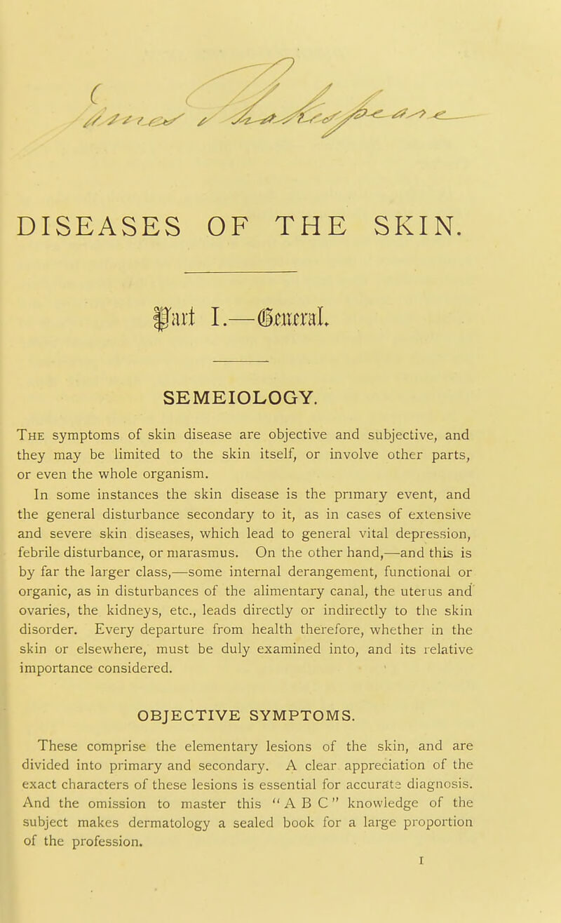 DISEASES OF THE SKIN. art I.—(InixraL SEMEIOLOGY. The symptoms of skin disease are objective and subjective, and they may be limited to the skin itself, or involve other parts, or even the whole organism. In some instances the skin disease is the primary event, and the general disturbance secondary to it, as in cases of extensive and severe skin diseases, which lead to general vital depression, febrile disturbance, or marasmus. On the other hand,—and this is by far the larger class,—some internal derangement, functional or organic, as in disturbances of the alimentary canal, the uterus and ovaries, the kidneys, etc., leads directly or indirectly to the skin disorder. Every departure from health therefore, whether in the skin or elsewhere, must be duly examined into, and its relative importance considered. OBJECTIVE SYMPTOMS. These comprise the elementary lesions of the skin, and are divided into primary and secondary. A clear appreciation of the exact characters of these lesions is essential for accurate diagnosis. And the omission to master this ABC knowledge of the subject makes dermatology a sealed book for a large proportion of the profession. r