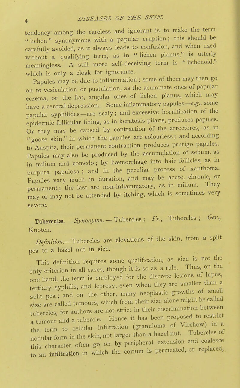 tendency among the careless and ignorant is to make the term  lichen  synonymous with a papular eruption; this should be carefully avoided, as it always leads to confusion, and when used without a qualifying term, as in lichen planus, is utterly meaningless. A still more self-deceiving term is lichenoid, which is only a cloak for ignorance. Papules may be due to inflammation ; some of them may then go on to vesiculation or pustulation, as the acuminate ones of papular eczema, or the flat, angular ones of lichen planus, which may have a central depression. Some inflammatory papules—e.g., some papular syphilides-are scaly; and excessive hornification of the epidermic follicular lining, as in keratosis pilaris, produces papules. Or they may be caused by contraction of the arrectores, as in goose skin, in which the papules are colourless; and according to Auspitz, their permanent contraction produces prurigo papules. Papules may also be produced by the accumulation of sebum, as in milium and comedo; by haemorrhage into hair follicles, as m purpura papulosa ; and in the peculiar process of xanthoma. Papules vary much in duration, and may be acute, chronic or permanent; the last are non-inflammatory, as in milium, lhey may or may not be attended by itching, which is sometimes very severe. Tuberculee. Synonyms. — Tubercles; Fr., Tubercles; Ger., Knoten. Definition.—Tubercles are elevations of the skin, from a split pea to a hazel nut in size. This definition requires some qualification, as size is not the only criterion in all cases, though it is so as a rule. Thus on the one hand, the term is employed for the discrete lesions of lupus, tertiary syphilis, and leprosy, even when they are smaller than a split pea ; and on the other, many neoplastic growths of small size are called tumours, which from their size alone might be called tubercles for authors are not strict in their discrimination between a tumour and a tubercle. Hence it has been proposed to restrict the teL to cellular infiltration (granuloma of Virchow) m a nl form in the skin, not larger than a hazel nut. Tubercles of hTs character often go on by peripheral extensron and coalesce fan infiltration in which the corium is permeated, or replaced,
