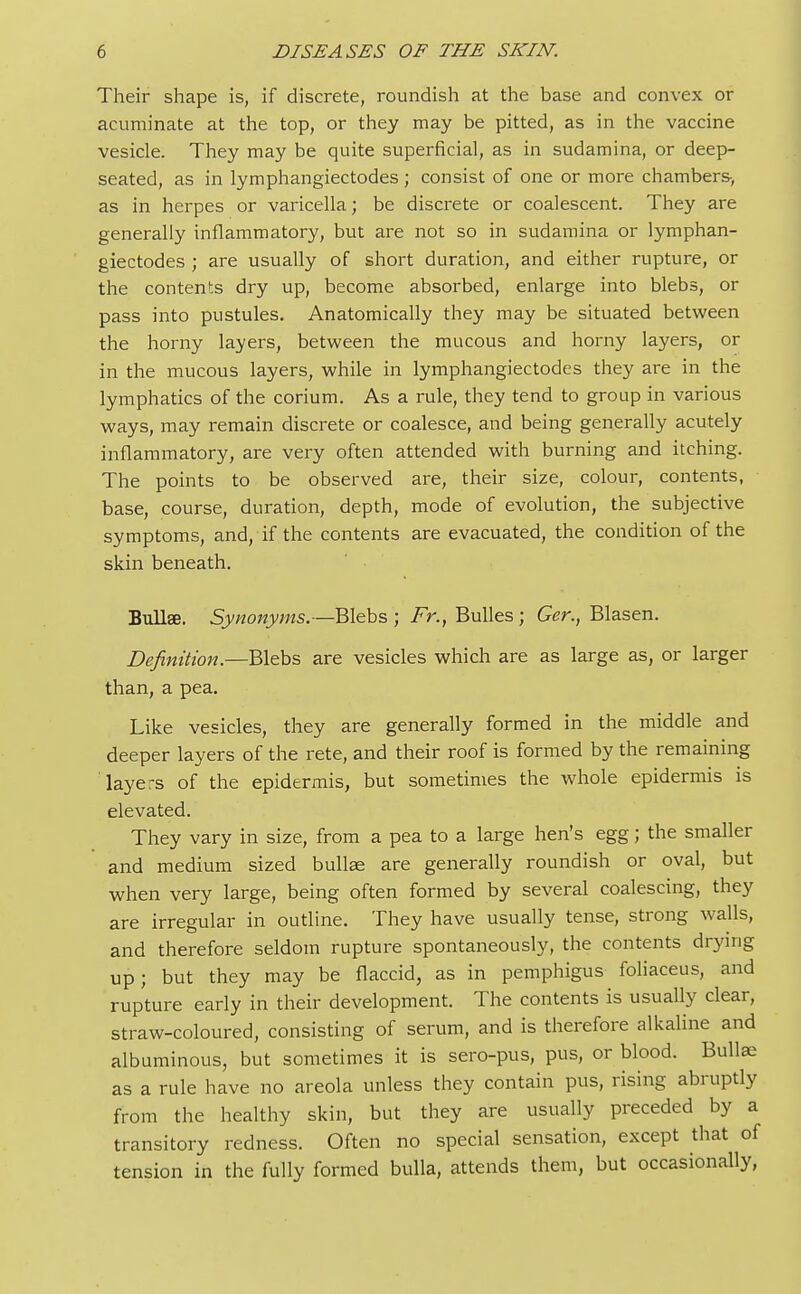 Their shape is, if discrete, roundish at the base and convex or acuminate at the top, or they may be pitted, as in the vaccine vesicle. They may be quite superficial, as in sudamina, or deep- seated, as in lymphangiectodes; consist of one or more chambers, as in herpes or varicella; be discrete or coalescent. They are generally inflammatory, but are not so in sudamina or lymphan- giectodes ; are usually of short duration, and either rupture, or the contents dry up, become absorbed, enlarge into blebs, or pass into pustules. Anatomically they may be situated between the horny layers, between the mucous and horny layers, or in the mucous layers, while in lymphangiectodes they are in the lymphatics of the corium. As a rule, they tend to group in various ways, may remain discrete or coalesce, and being generally acutely inflammatory, are very often attended with burning and itching. The points to be observed are, their size, colour, contents, base, course, duration, depth, mode of evolution, the subjective symptoms, and, if the contents are evacuated, the condition of the skin beneath. Bnllse. Synonyms.—Blebs ; Fr., Bulles ; Ger., Blasen. Definition.—Blebs are vesicles which are as large as, or larger than, a pea. Like vesicles, they are generally formed in the middle and deeper layers of the rete, and their roof is formed by the remaining layers of the epidermis, but sometimes the whole epidermis is elevated. They vary in size, from a pea to a large hen's egg; the smaller and medium sized bullae are generally roundish or oval, but when very large, being often formed by several coalescing, they are irregular in outline. They have usually tense, strong walls, and therefore seldom rupture spontaneously, the contents drying up; but they may be flaccid, as in pemphigus foliaceus, and rupture early in their development. The contents is usually clear, straw-coloured, consisting of serum, and is therefore alkaline and albuminous, but sometimes it is sero-pus, pus, or blood. Bullae as a rule have no areola unless they contain pus, rising abruptly from the healthy skin, but they are usually preceded by a transitory redness. Often no special sensation, except that of tension in the fully formed bulla, attends them, but occasionally,