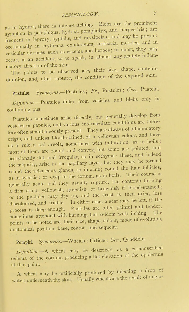 as in hydroa, there is intense itching. Blebs are the prominent Jnptom in pemphigus, hydroa, pompholyx, and herpes ins; are frequent in leprosy, syphilis, and erysipelas; and may be present occasionally in erythema exudativum, urticaria, measles and in v s cular dLases such as eczema and herpes; in short they may occur, as an accident, so to speak, in almost any acutely mflam- matory affection of the skin. The points to be observed are, their size, shape, contents duration, and, after rupture, the condition of the exposed skin, Pustuls. Synonyms.-Vustules; Fr, Pustules; Gcr., Pusteln. Z^fc.-Pustules differ from vesicles and blebs only in containing pus. Pustules sometimes arise directly, but generally develop from vesicles or papules, and various intermediate conditions are there- fore often simultaneously present. They are always of inflammatory origin, and unless blood-stained, of a yellowish colour, and have as a rule a red areola, sometimes with induration, as in boils ; most of them are round and convex, but some are pointed and occasionally flat, and irregular, as in ecthyma; these, and indeed the majority, arise in the papillary layer, but they may be formed round the sebaceous glands, as in acne; round the hair follicles, as in sycosis; or deep in the corium, as in boils. Their course is generally acute and they usually rupture, the contents forming a firm crust, yellowish, greenish, or brownish if blood-stained; or the pustules may dry up, and the crust is then drier less discoloured, and friable. In either case, a scar may be left, if the process is deep enough. Pustules are often painful and tender, sometimes attended with burning, but seldom with itching lhe points to be noted are, their size, shape, colour, mode of evolution, anatomical position, base, course, and sequelae. PompM. Synonyms.—Wheals ; Urticae ; Gcr., Quaddeln. Definition.-^ wheal may be described as a circumscribed cedema of the corium, producing a flat elevation of the epidermis at that point. A wheal may be artificially produced by injecting a drop of water, underneath the skin. Usually wheals are the result of angio-