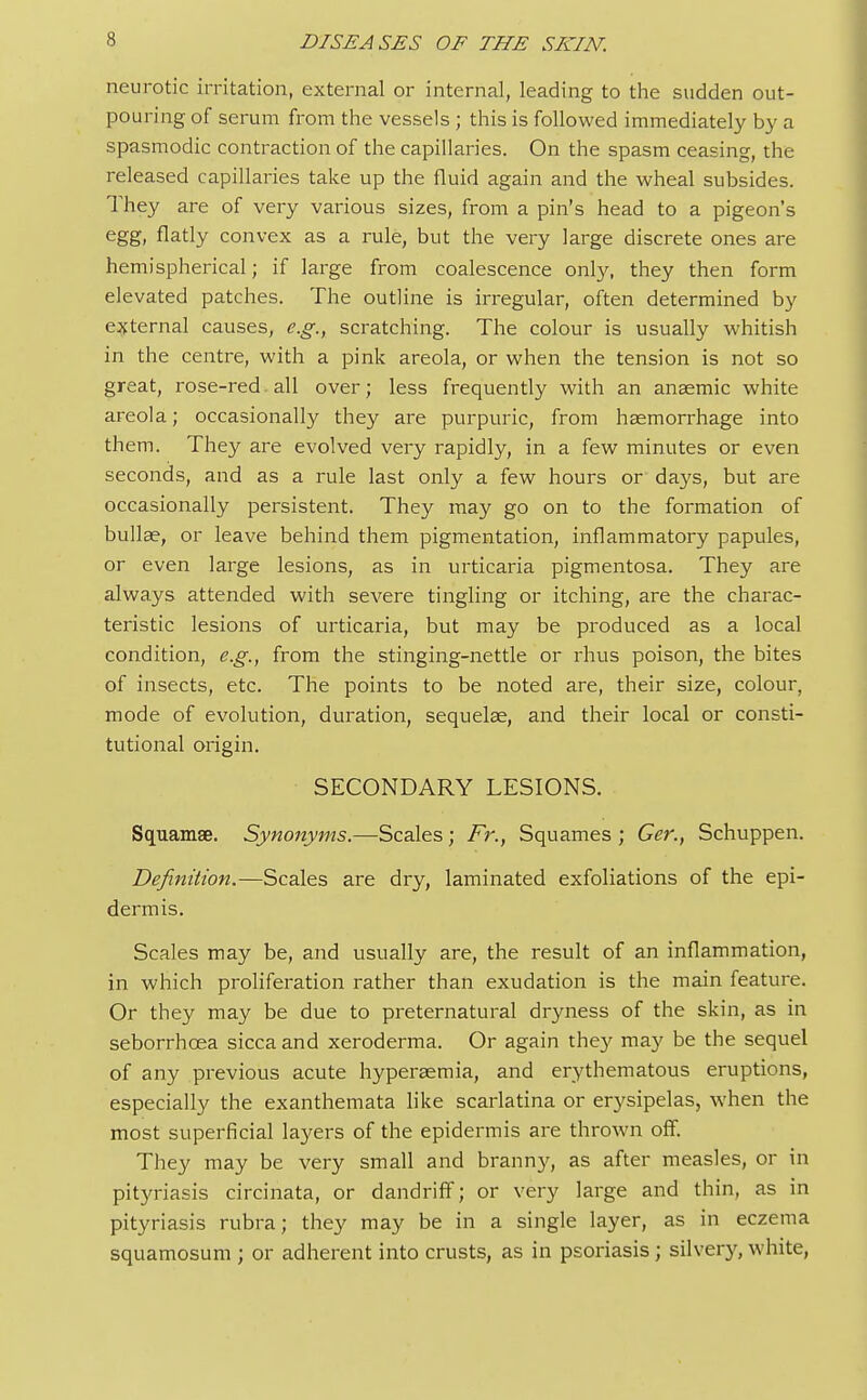 neurotic irritation, external or internal, leading to the sudden out- pouring of serum from the vessels ; this is followed immediately by a spasmodic contraction of the capillaries. On the spasm ceasing, the released capillaries take up the fluid again and the wheal subsides. They are of very various sizes, from a pin's head to a pigeon's egg, flatly convex as a rule, but the very large discrete ones are hemispherical; if large from coalescence only, they then form elevated patches. The outline is irregular, often determined by external causes, e.g., scratching. The colour is usually whitish in the centre, with a pink areola, or when the tension is not so great, rose-red. all over; less frequently with an anaemic white areola; occasionally they are purpuric, from haemorrhage into them. They are evolved very rapidly, in a few minutes or even seconds, and as a rule last only a few hours or days, but are occasionally persistent. They may go on to the formation of bullae, or leave behind them pigmentation, inflammatory papules, or even large lesions, as in urticaria pigmentosa. They are always attended with severe tingling or itching, are the charac- teristic lesions of urticaria, but may be produced as a local condition, e.g., from the stinging-nettle or rhus poison, the bites of insects, etc. The points to be noted are, their size, colour, mode of evolution, duration, sequelae, and their local or consti- tutional origin. SECONDARY LESIONS. Squamae. Synonyms.—Scales; Fr., Squames ; Ger., Schuppen. Definition.—Scales are dry, laminated exfoliations of the epi- dermis. Scales may be, and usually are, the result of an inflammation, in which proliferation rather than exudation is the main feature. Or they may be due to preternatural dryness of the skin, as in seborrhcea sicca and xeroderma. Or again they may be the sequel of any previous acute hyperaemia, and erythematous eruptions, especially the exanthemata like scarlatina or erysipelas, when the most superficial layers of the epidermis are thrown off. They may be very small and branny, as after measles, or in pityriasis circinata, or dandriff; or very large and thin, as in pityriasis rubra; they may be in a single layer, as in eczema squamosum ; or adherent into crusts, as in psoriasis ; silvery, white,