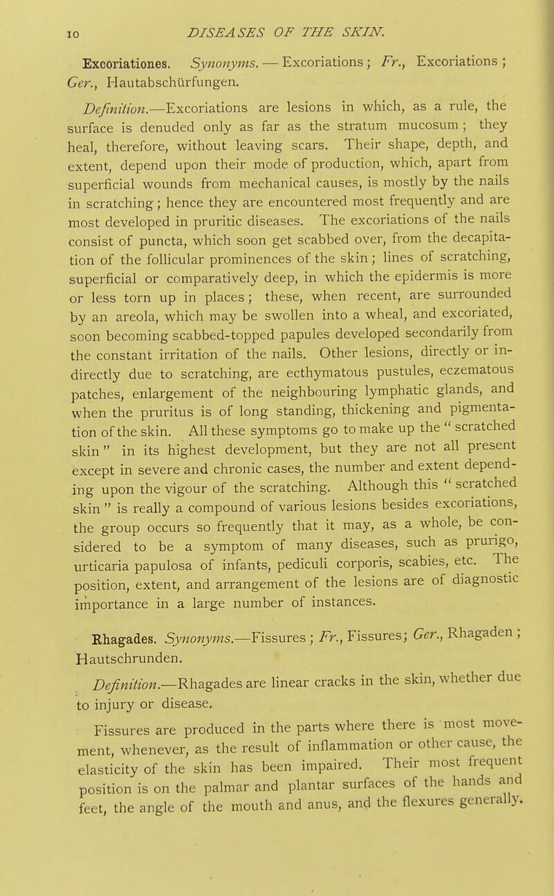 Excoriationes. Synonyms. — Excoriations ; Fr.t Excoriations ; Ger., Hautabschiirfungen. Definition.—Excoriations are lesions in which, as a rule, the surface is denuded only as far as the stratum mucosum ; they heal, therefore, without leaving scars. Their shape, depth, and extent, depend upon their mode of production, which, apart from superficial wounds from mechanical causes, is mostly by the nails in scratching; hence they are encountered most frequently and are most developed in pruritic diseases. The excoriations of the nails consist of puncta, which soon get scabbed over, from the decapita- tion of the follicular prominences of the skin; lines of scratching, superficial or comparatively deep, in which the epidermis is more or less torn up in places; these, when recent, are surrounded by an areola, which may be swollen into a wheal, and excoriated, soon becoming scabbed-topped papules developed secondarily from the constant irritation of the nails. Other lesions, directly or in- directly due to scratching, are ecthymatous pustules, eczematous patches, enlargement of the neighbouring lymphatic glands, and when the pruritus is of long standing, thickening and pigmenta- tion of the skin. All these symptoms go to make up the  scratched skin in its highest development, but they are not all present except in severe and chronic cases, the number and extent depend- ing upon the vigour of the scratching. Although this *' scratched skin  is really a compound of various lesions besides excoriations, the group occurs so frequently that it may, as a whole, be con- sidered to be a symptom of many diseases, such as prurigo, urticaria papulosa of infants, pediculi corporis, scabies, etc. The position, extent, and arrangement of the lesions are of diagnostic importance in a large number of instances. Rhagades. Synonyms.—Fissures ; Fr., Fissures; Ger., Rhagaden ; Hautschrunden. Definition.—Rhagades are linear cracks in the skin, whether due to injury or disease. Fissures are produced in the parts where there is most move- ment, whenever, as the result of inflammation or other cause, the elasticity of the skin has been impaired. Their most frequent position is on the palmar and plantar surfaces of the hands and feet, the angle of the mouth and anus, and the flexures generally.