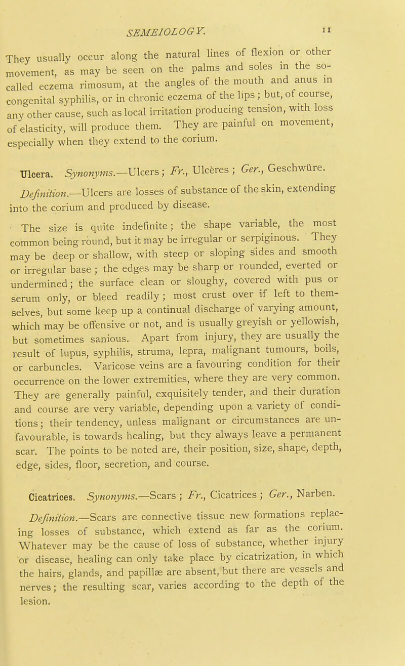 SEME10L0GY. They usually occur along the natural lines of flexion or other movement, as may be seen on the palms and soles in the so- called eczema rimosum, at the angles of the mouth and anus in congenital syphilis, or in chronic eczema of the lips ; but, of course, any other cause, such as local irritation producing tension, with loss of elasticity, will produce them. They are painful on movement, especially when they extend to the corium. Ulcera. Synonyms.-Ulcers; Fr., Ulceres ; Ger., Geschwiire. Definition.—-Ulcers are losses of substance of the skin, extending into the corium and produced by disease. The size is quite indefinite; the shape variable, the most common being round, but it may be irregular or serpiginous. They may be deep or shallow, with steep or sloping sides and smooth or irregular base ; the edges may be sharp or rounded, everted or undermined; the surface clean or sloughy, covered with pus or serum only, or bleed readily ; most crust over if left to them- selves, but some keep up a continual discharge of varying amount, which'may be offensive or not, and is usually greyish or yellowish, but sometimes sanious. Apart from injury, they are usually the result of lupus, syphilis, struma, lepra, malignant tumours, boils, or carbuncles. Varicose veins are a favouring condition for their occurrence on the lower extremities, where they are very common. They are generally painful, exquisitely tender, and their duration and course are very variable, depending upon a variety of condi- tions ; their tendency, unless malignant or circumstances are un- favourable, is towards healing, but they always leave a permanent scar. The points to be noted are, their position, size, shape, depth, edge, sides, floor, secretion, and course. Cicatrices. Synonyms.—Scars ; Fr., Cicatrices ; Ger., Narben. Definition.—Scars are connective tissue new formations replac- ing losses of substance, which extend as far as the corium. Whatever may be the cause of loss of substance, whether injury or disease, healing can only take place by cicatrization, in which the hairs, glands, and papilte are absent, but there are vessels and nerves; the resulting scar, varies according to the depth of the lesion.