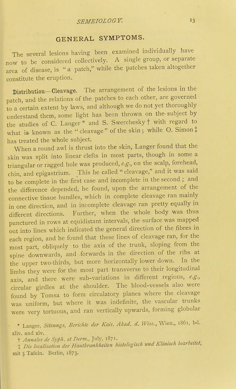 GENERAL SYMPTOMS. The several lesions having been examined individually have now to be considered collectively. A single group, or separate area of disease, is  a patch, while the patches taken altogether constitute the eruption. Distribution—Cleavage. The arrangement of the lesions in the patch, and the relations of the patches to each other, are governed to a certain extent by laws, and although we do not yet thoroughly understand them, some light has been thrown on the* subject by the studies of C. Langer * and S. Swerchesky f with regard to what is known as the cleavage of the skin; while O. Simon % has treated the whole subject. When a round awl is thrust into the skin, Langer found that the skin was split into linear clefts in most parts, though in some a triangular or ragged hole was produced, e.g., on the scalp, forehead, chin,&and epigastrium. This he called « cleavage, and it was said to be complete in the first case and incomplete in the second ; and the difference depended, he found, upon the arrangement of the connective tissue bundles, which in complete cleavage ran mainly in one direction, and in incomplete cleavage ran pretty equally in different directions. Further, when the whole body was thus punctured in rows at equidistant intervals, the surface was mapped out into lines which indicated the general direction of the fibres in each region, and he found that these lines of cleavage ran, for the most part, obliquely to the axis of the trunk, sloping from the spine downwards, and .forwards in the direction of the ribs at the upper two-thirds, but more horizontally lower down. In the limbs they were for the most part transverse to their longitudinal axis, and there were sub-variations in different regions, e.g., circular girdles at the shoulder. The blood-vessels also were found by Tomsa to form circulatory planes where the cleavage was uniform, but where it was indefinite, the vascular trunks were very tortuous, and ran vertically upwards, forming globular • * Langer, Sitztmgs, Berichte dcr Kais. Akad. d. Wiss., Wien., 1861, bd. xliv. and xlv. t Annates de Syph. et Derm., July, 1871. % Die localisation der Hautkrankheiten histologisch tend Klimsch bearbeitet, mit 5 Tafeln. Berlin, 1873.