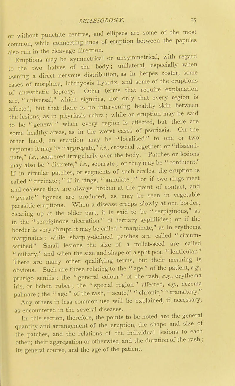 or without punctate centres, and ellipses are some of the most common, while connecting lines of eruption between the papules also run in the cleavage direction. Eruptions may be symmetrical or unsymmetrical, with regard to the two halves of the body; unilateral, especially when owning a direct nervous distribution, as in herpes zoster, some cases of morphcea, ichthyosis hystrix, and some of the eruptions of anaesthetic leprosy. Other terms that require explanation are,  universal, which signifies, not only that every region is affected, but that there is no intervening healthy skin between the lesions, as in pityriasis rubra ; while an eruption may be said to be general when every region is affected, but there are some healthy areas, as in the worst cases of psoriasis. On the Other hand, an eruption may be localised to one or two regions; it maybe aggregate, i.e., crowded together; or dissemi- nate, i.e., scattered irregularly over the body. Patches or lesions may'also be discrete, i.e., separate; or they may be confluent. If in circular patches, or segments of such circles, the eruption is called « circinate ;  if in rings,  annulate ;  or if two rings meet and coalesce they are always broken at the point of contact, and gyrate figures are produced, as may be seen in vegetable parasitic eruptions. When a disease creeps slowly at one border, clearing up at the older part, it is said to be  serpiginous, as in the  serpiginous ulceration  of tertiary syphilides; or if the border is very abrupt, it may be called  marginate, as in erythema marginatus; while sharply-defined patches are called circum- scribed. Small lesions the size of a millet-seed are called  miliary, and when the size and shape of a split pea,  lenticular. There are many other qualifying terms, but their meaning is obvious. Such are those relating to the  age  of the patient, e.g., prurigo senilis; the general colour of the rash, e.g., erythema iris, or lichen ruber ; the  special region affected, e.g., eczema palmare ; the  age  of the rash,  acute,  chronic,  transitory. Any others in less common use will be explained, if necessary, as encountered in the several diseases. In this section, therefore, the points to be noted are the general quantity and arrangement of the eruption, the shape and size of the patches, and the relations of the individual lesions to each other; their aggregation or otherwise, and the duration of the rash; its general course, and the age of the patient.