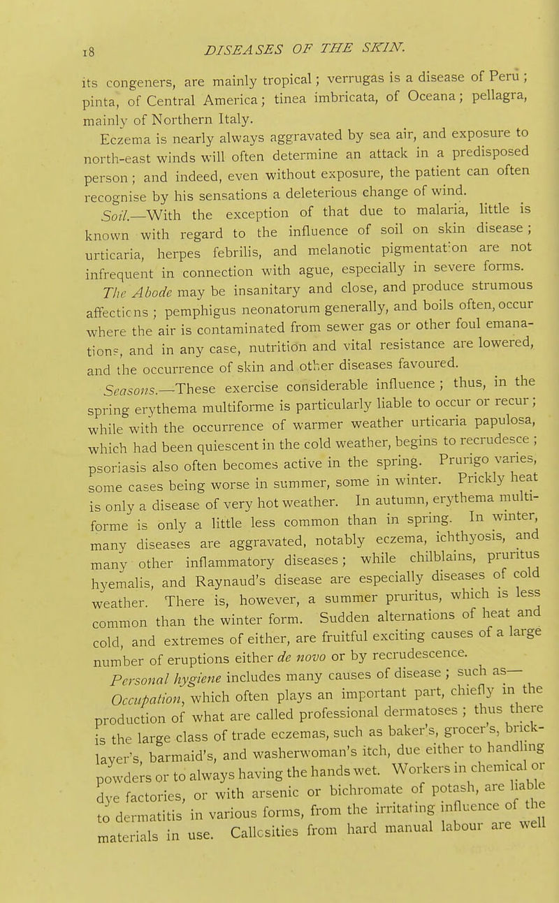 its congeners, are mainly tropical; verrugas is a disease of Peru ; pinta, of Central America; tinea imbricata, of Oceana; pellagra, mainly of Northern Italy. Eczema is nearly always aggravated by sea air, and exposure to north-east winds will often determine an attack in a predisposed person ; and indeed, even without exposure, the patient can often recognise by his sensations a deleterious change of wind. 50?/._With the exception of that due to malaria, little is known with regard to the influence of soil on skin disease; urticaria, herpes febrilis, and melanotic pigmentat:on are not infrequent in connection with ague, especially in severe forms. The Abode may be insanitary and close, and produce strumous affections ; pemphigus neonatorum generally, and boils often, occur where the air is contaminated from sewer gas or other foul emana- tion?, and in any case, nutrition and vital resistance are lowered, and the occurrence of skin and other diseases favoured. Seasons —These exercise considerable influence ; thus, in the spring erythema multiforme is particularly liable to occur or recur; while with the occurrence of warmer weather urticaria papulosa, which had been quiescent in the cold weather, begins to recrudesce ; psoriasis also often becomes active in the spring. Prurigo varies, some cases being worse in summer, some in winter. Prickly heat is only a disease of very hot weather. In autumn, erythema multi- forme is only a little less common than in spring. In winter many diseases are aggravated, notably eczema, ichthyosis, and many other inflammatory diseases; while chilblains, pruritus hyemalis, and Raynaud's disease are especially diseases of cold weather. There is, however, a summer pruritus, which is less common than the winter form. Sudden alternations of heat and cold, and extremes of either, are fruitful exciting causes of a large number of eruptions either de novo or by recrudescence. Personal hygiene includes many causes of disease ; such as— Occupation, which often plays an important part, chiefly in the production of what are called professional dermatoses ; thus there is the large class of trade eczemas, such as baker's, grocers, brick- layer's barmaid's, and washerwoman's itch, due either to handling powders or to always having the hands wet. Workers in chemicalor dye factories, or with arsenic or bichromate of potash, are liable to dermatitis in various forms, from the irritating influence of the materials in use. Callosities from hard manual labour are well