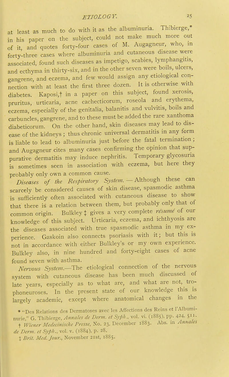 at least as much to do with it as the albuminuria. Thibierge,* in his paper on the subject, could not make much more out of it and quotes forty-four cases of M. Augagneur, who, in forty-three cases where albuminuria and cutaneous disease were associated, found such diseases as impetigo, scabies, lymphangitis, and ecthyma in thirty-six, and in the other seven were boils, ulcers, gan-rene, and eczema, and few would assign any etiological con- nection with at least the first three dozen. It is otherwise with diabetes. Kaposi,f in a paper on this subject, found xerosis, pruritus, urticaria, acne cachecticorum, roseola and erythema, eczema, especially of the genitalia, balanitis and vulvitis, boils and carbuncles, gangrene, and to these must be added the rare xanthoma diabeticorum. On the other hand, skin diseases may lead to dis- ease of the kidneys ; thus chronic universal dermatitis in any form is liable to lead to albuminuria just before the fatal termination ; and Augagneur cites many cases confirming the opinion that sup- purative dermatitis may induce nephritis. Temporary glycosuria is sometimes seen in association with eczema, but here they probably only own a common cause. Diseases of the Respiratory System. — Although these can scarcely be considered causes of skin disease, spasmodic asthma is sufficiently often associated with cutaneous disease to show that there is a relation between them, but probably only that of common origin. Bulkley % gives a very complete resume of our knowledge of this subject. Urticaria, eczema, and ichthyosis are the diseases associated with true spasmodic asthma in my^ ex- perience. Gaskoin also connects psoriasis with it; but this is not in accordance with either Bulkley's or my own experience. Bulkley also, in nine hundred and forty-eight cases of acne found seven with asthma. Nervous System,—The etiological connection of the nervous system with cutaneous disease has been much discussed of late years, especially as to what are, and what are not, tro- phoneuroses. In the present state of our knowledge this is largely academic, except where anatomical changes in the * Des Relations des Dermatoses avec les Affections des Reins et l'Albumi- nurie  G. Thibierge, Annates de Derm, et Syph., vol. vi. (1885), pp. 424, 5™- t Wiener Mcdecinischc Presse, No. 23, December 1883. Abs. in Annates de Derm, et Syph., vol. v. (1884), p. 28. X Brit. Med. Jour., November 21st, 1885.