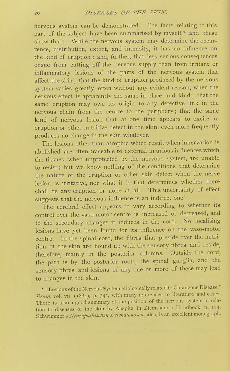 nervous system can be demonstrated. The facts relating to this part of the subject have been summarised by myself,* and these show that:—While the nervous system may determine the occur- rence, distribution, extent, and intensity, it has no influence on the kind of eruption ; and, further, that less serious consequences ensue from cutting off the nervous supply than from irritant or inflammatory lesions of the parts of the nervous system that affect the skin; that the kind of eruption produced by the nervous system varies greatly, often without any evident reason, when the nervous effect is apparently the same in place and kind ; that the same eruption may owe its origin to any defective link in the nervous chain from the centre to the periphery; that the same kind of nervous lesion that at one time appears to excite an eruption or other nutritive defect in the skin, even more frequently produces no change in the skin whatever. The lesions other than atrophic which result when innervation is abolished are often traceable to external injurious influences which the tissues, when unprotected by the nervous system, are unable to resist; but we know nothing of the conditions that determine the nature of the eruption or other skin defect when the nerve lesion is irritative, nor what it is that determines whether there shall be any eruption or none at all. This uncertainty of effect suggests that the nervous influence is an indirect one. The cerebral effect appears to vary according to whether its control over the vaso-motor centre is increased or decreased, and to the secondary changes it induces in the cord. No localising lesions have yet been found for its influence on the vaso-motor centre. In the spinal cord, the fibres that preside over the nutri- tion of the skin are bound up with the sensory fibres, and reside, therefore, mainly in the posterior columns. Outside the cord, the path is by the posterior roots, the spinal ganglia, and the sensory fibres, and lesions of any one or more of these may lead to changes in the skin. * Lesions of the Nervous System etiologically related to Cutaneous Disease, Brain, vol. vii. (1884), p. 345, with many references to literature and cases. There is also a good summary of the position of the nervous system in rela- tion to diseases of the skin by Auspitz in Ziemssenn's Handbook, p. 124. Schwimmer's Neuropathischen Dermatonosen, also, is an excellent monograph.
