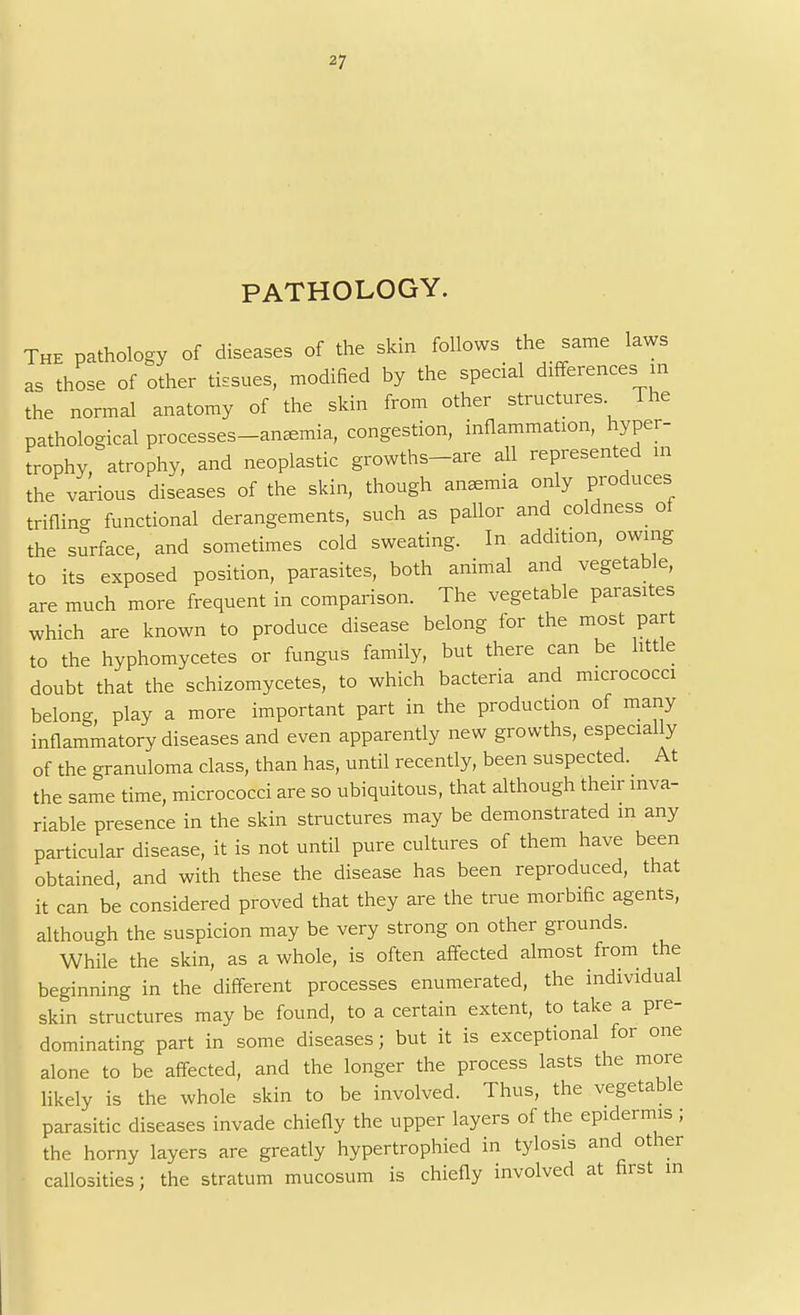 PATHOLOGY. The pathology of diseases of the skin follows the same laws as those of other tissues, modified by the special differences in the normal anatomy of the skin from other structures The pathological processes-anemia, congestion, inflammation, hyper- trophy, atrophy, and neoplastic growths-are all represented in the various diseases of the skin, though anemia only produces trifling functional derangements, such as pallor and coldness oi the surface, and sometimes cold sweating. In addition, owing to its exposed position, parasites, both animal and vegetable, are much more frequent in comparison. The vegetable parasites which are known to produce disease belong for the most part to the hyphomycetes or fungus family, but there can be little doubt that the schizomycetes, to which bacteria and micrococci belong, play a more important part in the production of many inflammatory diseases and even apparently new growths, especially of the granuloma class, than has, until recently, been suspected. At the same time, micrococci are so ubiquitous, that although their inva- riable presence in the skin structures may be demonstrated in any particular disease, it is not until pure cultures of them have been obtained, and with these the disease has been reproduced, that it can be considered proved that they are the true morbific agents, although the suspicion may be very strong on other grounds. While the skin, as a whole, is often affected almost from the beginning in the different processes enumerated, the individual skin structures may be found, to a certain extent, to take a pre- dominating part in some diseases; but it is exceptional for one alone to be affected, and the longer the process lasts the more likely is the whole skin to be involved. Thus, the vegetable parasitic diseases invade chiefly the upper layers of the epidermis ; the horny layers are greatly hypertrophied in tylosis and other callosities; the stratum mucosum is chiefly involved at first in