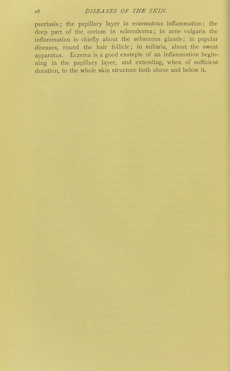 psoriasis; the papillary layer in eczematous inflammation; the deep part of the corium in scleroderma; in acne vulgaris the inflammation is chiefly about the sebaceous glands; in papular diseases, round the hair follicle; in miliaria, about the sweat apparatus. Eczema is a good example of an inflammation begin- ning in the papillary layer, and extending, when of sufficient duration, to the whole skin structure both above and below it.