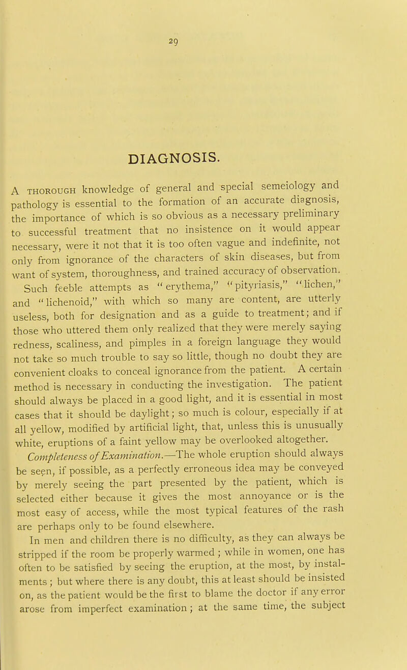 2Q DIAGNOSIS. A thorough knowledge of general and special semeiology and pathology is essential to the formation of an accurate diagnosis, the importance of which is so obvious as a necessary preliminary to successful treatment that no insistence on it would appear necessary, were it not that it is too often vague and indefinite, not only from ignorance of the characters of skin diseases, but from want of system, thoroughness, and trained accuracy of observation. Such feeble attempts as erythema, pityriasis, lichen, and lichenoid, with which so many are content, are utterly useless, both for designation and as a guide to treatment; and if those who uttered them only realized that they were merely saying redness, scaliness, and pimples in a foreign language they would not take so much trouble to say so little, though no doubt they are convenient cloaks to conceal ignorance from the patient. A certain method is necessary in conducting the investigation. The patient should always be placed in a good light, and it is essential in most cases that it should be daylight; so much is colour, especially if at all yellow, modified by artificial light, that, unless this is unusually white, eruptions of a faint yellow may be overlooked altogether. Completeness of Examination.—The whole eruption should always be seen, if possible, as a perfectly erroneous idea may be conveyed by merely seeing the part presented by the patient, which is selected either because it gives the most annoyance or is the most easy of access, while the most typical features of the rash are perhaps only to be found elsewhere. In men and children there is no difficulty, as they can always be stripped if the room be properly warmed ; while in women, one has often to be satisfied by seeing the eruption, at the most, by instal- ments ; but where there is any doubt, this at least should be insisted on, as the patient would be the first to blame the doctor if any error arose from imperfect examination; at the same time, the subject