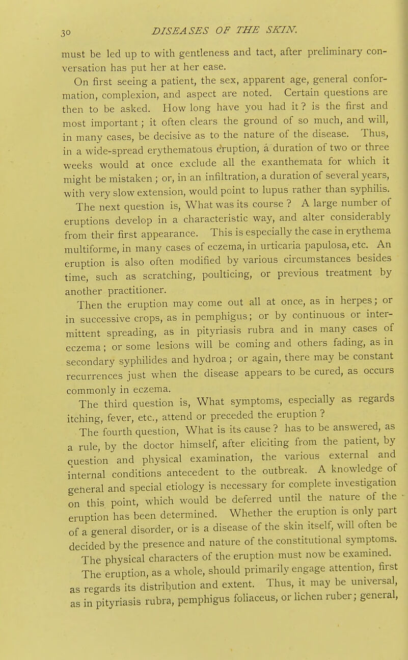 3° must be led up to with gentleness and tact, after preliminary con- versation has put her at her ease. On first seeing a patient, the sex, apparent age, general confor- mation, complexion, and aspect are noted. Certain questions are then to be asked. How long have you had it ? is the first and most important; it often clears the ground of so much, and will, in many cases, be decisive as to the nature of the disease. Thus, in a wide-spread erythematous eruption, a duration of two or three weeks would at once exclude all the exanthemata for which it might be mistaken ; or, in an infiltration, a duration of several years, with very slow extension, would point to lupus rather than syphilis. The next question is, What was its course ? A large number of eruptions develop in a characteristic way, and alter considerably from their first appearance. This is especially the case in erythema multiforme, in many cases of eczema, in urticaria papulosa, etc. An eruption is also often modified by various circumstances besides time, such as scratching, poulticing, or previous treatment by another practitioner. Then the eruption may come out all at once, as in herpes; or in successive crops, as in pemphigus; or by continuous or inter- mittent spreading, as in pityriasis rubra and in many cases of eczema; or some lesions will be coming and others fading, as in secondary syphilides and hydroa; or again, there may be constant recurrences just when the disease appears to be cured, as occurs commonly in eczema. The third question is, What symptoms, especially as regards itching, fever, etc., attend or preceded the eruption? The fourth question, What is its cause ? has to be answered, as a rule, by the doctor himself, after eliciting from the patient, by question and physical examination, the various external and internal conditions antecedent to the outbreak. A knowledge of general and special etiology is necessary for complete investigation on this point, which would be deferred until the nature of the eruption has been determined. Whether the eruption is only part of a general disorder, or is a disease of the skin itself, will often be decided by the presence and nature of the constitutional symptoms. The physical characters of the eruption must now be examined. The eruption, as a whole, should primarily engage attention, first as regards its distribution and extent. Thus, it may be universal as in pityriasis rubra, pemphigus foliaceus, or lichen ruber; general,