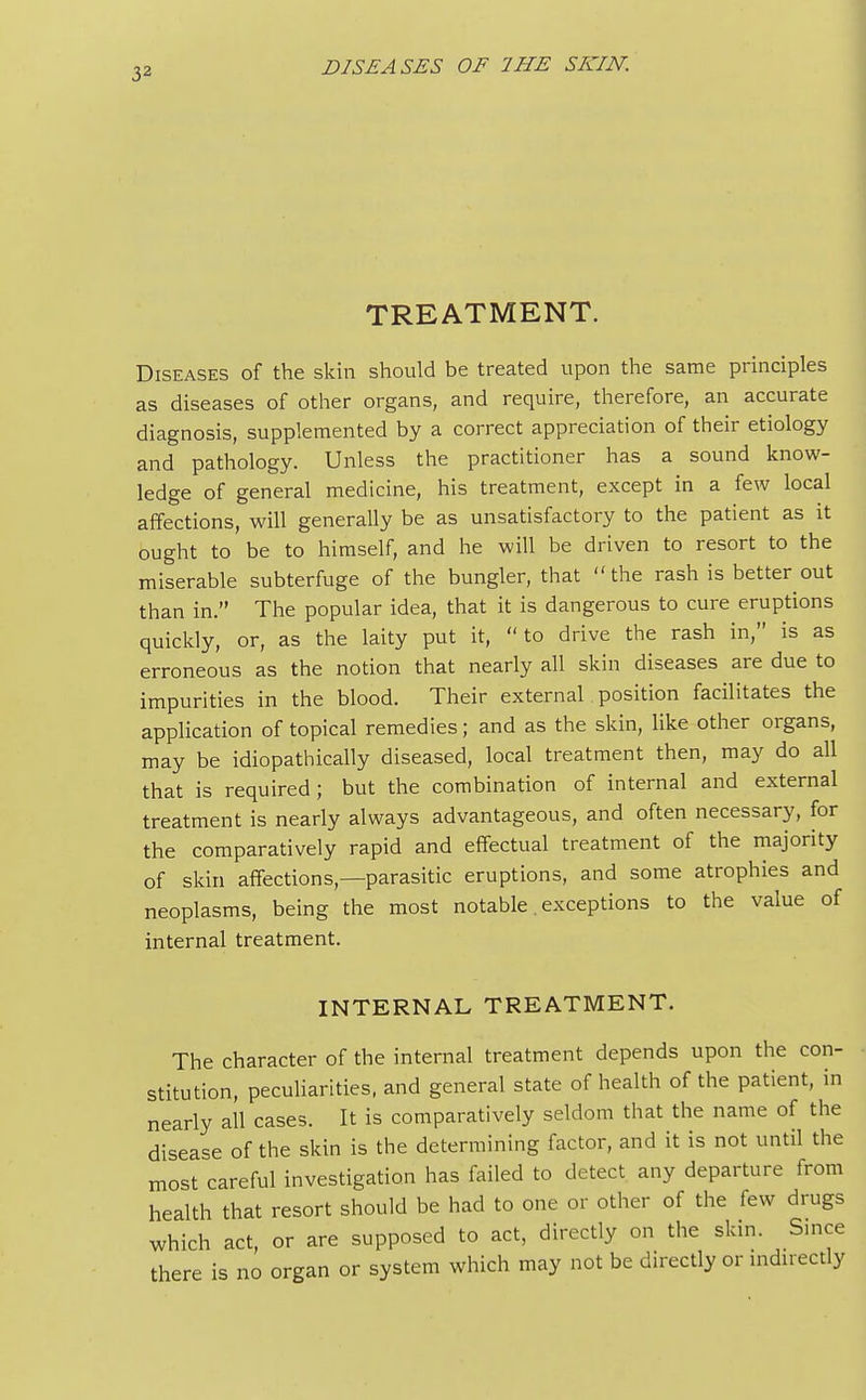 TREATMENT. Diseases of the skin should be treated upon the same principles as diseases of other organs, and require, therefore, an accurate diagnosis, supplemented by a correct appreciation of their etiology and pathology. Unless the practitioner has a sound know- ledge of general medicine, his treatment, except in a few local affections, will generally be as unsatisfactory to the patient as it ought to be to himself, and he will be driven to resort to the miserable subterfuge of the bungler, that the rash is better out than in. The popular idea, that it is dangerous to cure eruptions quickly, or, as the laity put it, to drive the rash in, is as erroneous as the notion that nearly all skin diseases are due to impurities in the blood. Their external position facilitates the application of topical remedies; and as the skin, like other organs, may be idiopathically diseased, local treatment then, may do all that is required; but the combination of internal and external treatment is nearly always advantageous, and often necessary, for the comparatively rapid and effectual treatment of the majority of skin affections—parasitic eruptions, and some atrophies and neoplasms, being the most notable. exceptions to the value of internal treatment. INTERNAL TREATMENT. The character of the internal treatment depends upon the con- stitution, peculiarities, and general state of health of the patient, in nearly all cases. It is comparatively seldom that the name of the disease of the skin is the determining factor, and it is not until the most careful investigation has failed to detect any departure from health that resort should be had to one or other of the few drugs which act, or are supposed to act, directly on the skin. Since there is no organ or system which may not be directly or indirectly