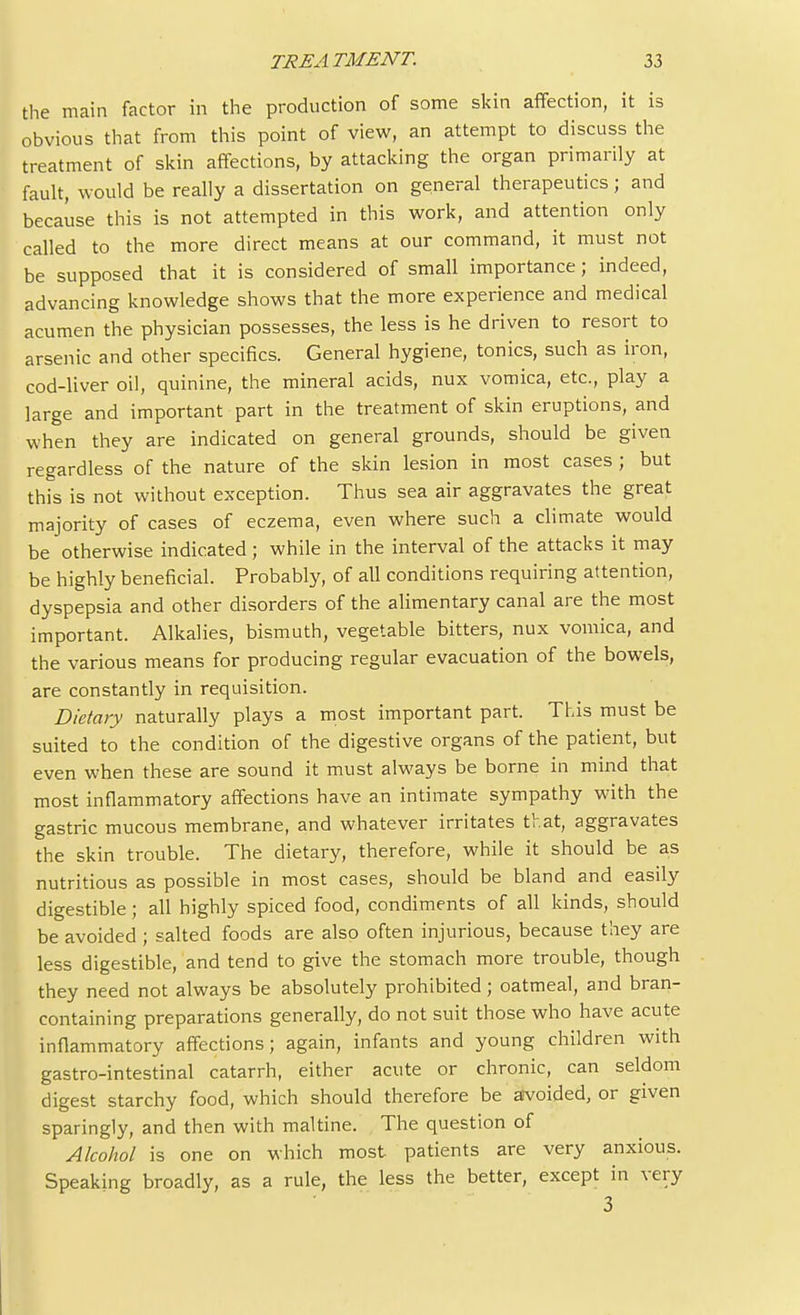 the main factor in the production of some skin affection, it is obvious that from this point of view, an attempt to discuss the treatment of skin affections, by attacking the organ primarily at fault, would be really a dissertation on general therapeutics; and because this is not attempted in this work, and attention only called to the more direct means at our command, it must not be supposed that it is considered of small importance; indeed, advancing knowledge shows that the more experience and medical acumen the physician possesses, the less is he driven to resort to arsenic and other specifics. General hygiene, tonics, such as iron, cod-liver oil, quinine, the mineral acids, nux vomica, etc., play a large and important part in the treatment of skin eruptions, and when they are indicated on general grounds, should be given regardless of the nature of the skin lesion in most cases ; but this is not without exception. Thus sea air aggravates the great majority of cases of eczema, even where such a climate would be otherwise indicated ; while in the interval of the attacks it may be highly beneficial. Probably, of all conditions requiring attention, dyspepsia and other disorders of the alimentary canal are the most important. Alkalies, bismuth, vegetable bitters, nux vomica, and the various means for producing regular evacuation of the bowels, are constantly in requisition. Dietary naturally plays a most important part. This must be suited to the condition of the digestive organs of the patient, but even when these are sound it must always be borne in mind that most inflammatory affections have an intimate sympathy with the gastric mucous membrane, and whatever irritates that, aggravates the skin trouble. The dietary, therefore, while it should be as nutritious as possible in most cases, should be bland and easily digestible; all highly spiced food, condiments of all kinds, should be avoided; salted foods are also often injurious, because they are less digestible, and tend to give the stomach more trouble, though they need not always be absolutely prohibited; oatmeal, and bran- containing preparations generally, do not suit those who have acute inflammatory affections; again, infants and young children with gastro-intestinal catarrh, either acute or chronic, can seldom digest starchy food, which should therefore be avoided, or given sparingly, and then with maltine. The question of Alcohol is one on which most patients are very anxious. Speaking broadly, as a rule, the less the better, except in very 3