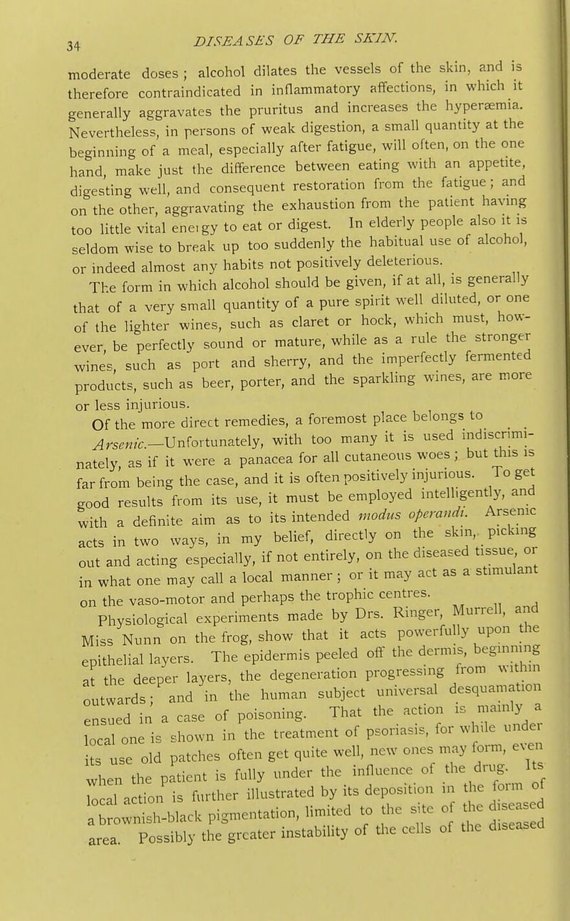 moderate doses ; alcohol dilates the vessels of the skin, and is therefore contraindicated in inflammatory affections, in which it generally aggravates the pruritus and increases the hyperemia. Nevertheless, in persons of weak digestion, a small quantity at the beginning of a meal, especially after fatigue, will often, on the one hand make just the difference between eating with an appetite, digesting well, and consequent restoration from the fatigue; and on the other, aggravating the exhaustion from the patient having too little vital ene, gy to eat or digest. In elderly people also it is seldom wise to break up too suddenly the habitual use of alcohol, or indeed almost any habits not positively deleterious. The form in which alcohol should be given, if at all, is generally that of a very small quantity of a pure spirit well diluted, or one of the lighter wines, such as claret or hock, which must, how- ever be perfectly sound or mature, while as a rule the stronger wines, such as port and sherry, and the imperfectly fermented products, such as beer, porter, and the sparkling wines, are more or less injurious. Of the more direct remedies, a foremost place belongs to ^W.-Unfortunately, with too many it is used indiscrimi- nately, as if it were a panacea for all cutaneous woes; but this is far from being the case, and it is often positively injurious. To get good results from its use, it must be employed intelligently, and with a definite aim as to its intended modus operand,. Arsenic acts in two ways, in my belief, directly on the skin, picking out and acting especially, if not entirely, on the diseased tissue or in what one may call a local manner ; or it may act as a stimulant on the vaso-motor and perhaps the trophic centres. Physiological experiments made by Drs. Ringer, Murrell, and Miss Nunn on the frog, show that it acts powerfully upon the epithelial layers. The epidermis peeled off the dermis, beginning at the deeper layers, the degeneration progressing from within outwards; and in the human subject universal desquamation ensued in a case of poisoning. That the action is mainly a local one is shown in the treatment of psoriasis, for while undei its use old patches often get quite well, new ones may form, even when the patient is fully under the influence of the drug. Its tocal action is further illustrated by its deposition m the form of a o^wnilblack pigmentation, limited to the site of the isease area. Possibly the greater instability of the cells of the diseased