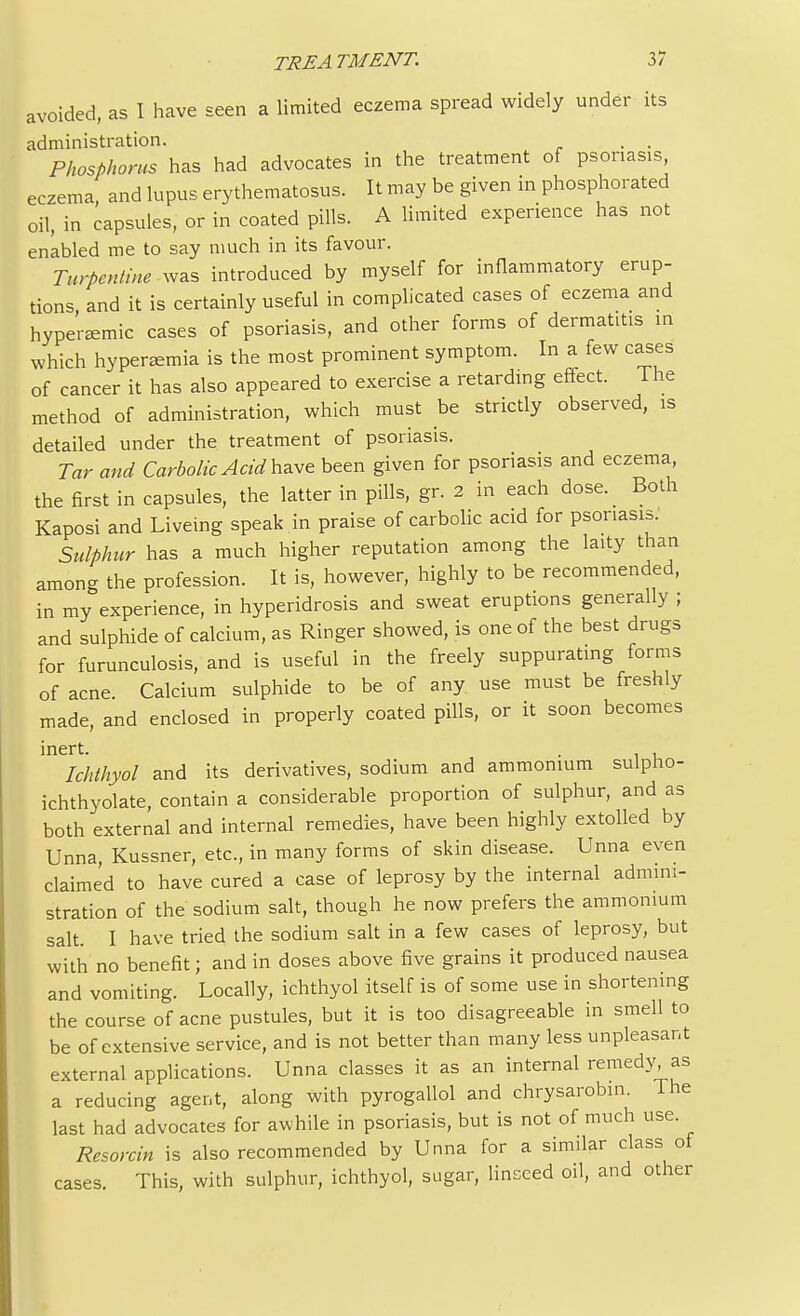 avoided, as I have seen a limited eczema spread widely under its administration. . . Phosphorus has had advocates in the treatment of psoriasis, eczema and lupus erythematosus. It may be given in phosphorated oil, in capsules, or in coated pills. A limited experience has not enabled me to say much in its favour. Turpentine was introduced by myself for inflammatory erup- tions and it is certainly useful in complicated cases of eczema and hypenemic cases of psoriasis, and other forms of dermatitis in which hyperBemia is the most prominent symptom. In a few cases of cancer it has also appeared to exercise a retarding effect. The method of administration, which must be strictly observed, is detailed under the treatment of psoriasis. Tar and Carbolic Acid have been given for psoriasis and eczema, the first in capsules, the latter in pills, gr. 2 in each dose. Both Kaposi and Liveing speak in praise of carbolic acid for psoriasis. Sulphur has a much higher reputation among the laity than among the profession. It is, however, highly to be recommended, in my experience, in hyperidrosis and sweat eruptions generally ; and sulphide of calcium, as Ringer showed, is one of the best drugs for furunculosis, and is useful in the freely suppurating forms of acne. Calcium sulphide to be of any use must be freshly made, and enclosed in properly coated pills, or it soon becomes inert. Ichthyol and its derivatives, sodium and ammonium sulpho- ichthyolate, contain a considerable proportion of sulphur, and as both external and internal remedies, have been highly extolled by Unna, Kussner, etc., in many forms of skin disease. Unna even claimed to have cured a case of leprosy by the internal admini- stration of the sodium salt, though he now prefers the ammonium salt. I have tried the sodium salt in a few cases of leprosy, but with no benefit; and in doses above five grains it produced nausea and vomiting. Locally, ichthyol itself is of some use in shortening the course of acne pustules, but it is too disagreeable in smell to be of extensive service, and is not better than many less unpleasant external applications. Unna classes it as an internal remedy as a reducing agent, along with pyrogallol and chrysarobin. The last had advocates for awhile in psoriasis, but is not of much use. Resorcin is also recommended by Unna for a similar class of cases. This, with sulphur, ichthyol, sugar, linseed oil, and other