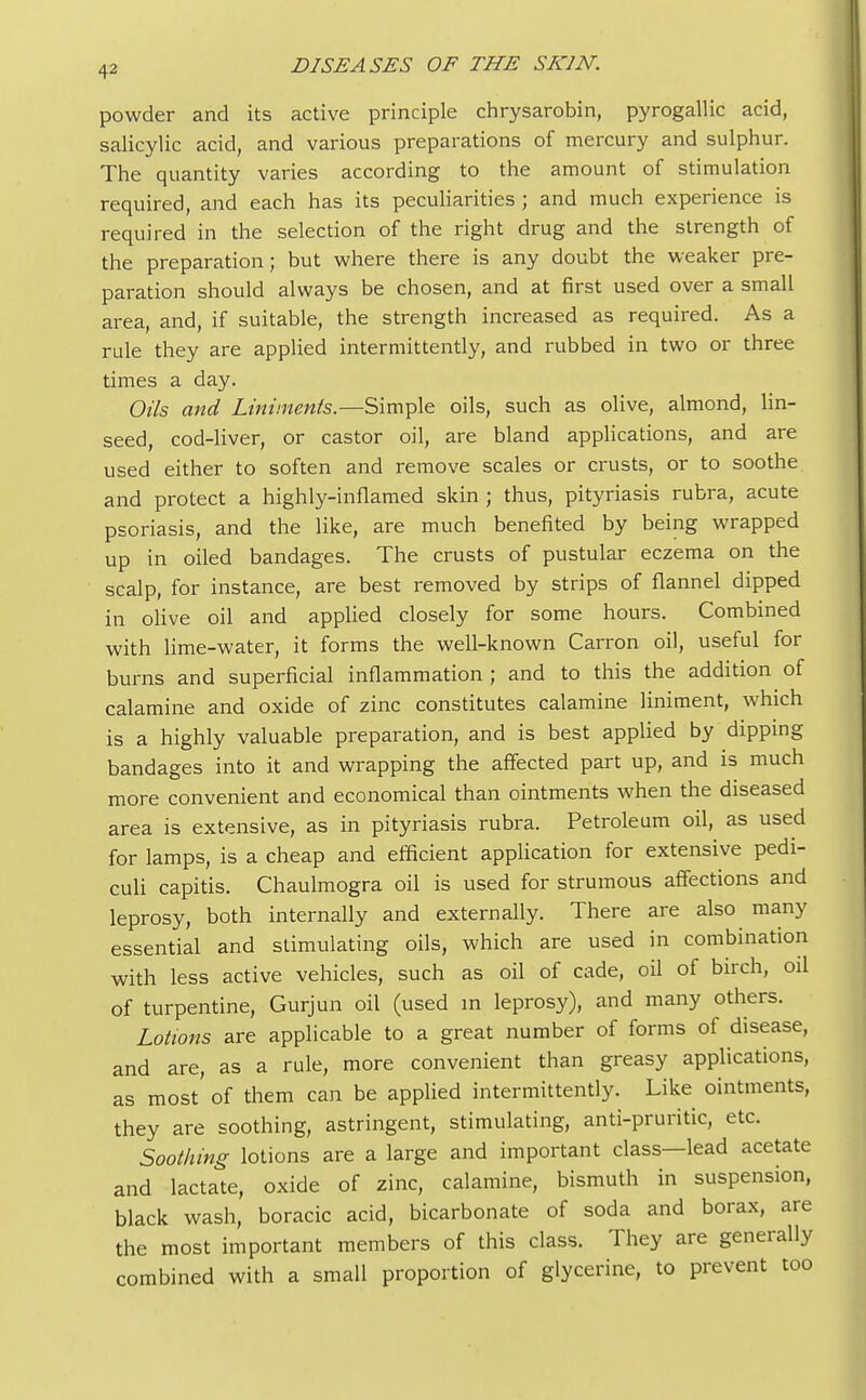 43 powder and its active principle chrysarobin, pyrogallic acid, salicylic acid, and various preparations of mercury and sulphur. The quantity varies according to the amount of stimulation required, and each has its peculiarities ; and much experience is required in the selection of the right drug and the strength of the preparation; but where there is any doubt the weaker pre- paration should always be chosen, and at first used over a small area, and, if suitable, the strength increased as required. As a rule they are applied intermittently, and rubbed in two or three times a day. Oils and Liniments.—Simple oils, such as olive, almond, lin- seed, cod-liver, or castor oil, are bland applications, and are used either to soften and remove scales or crusts, or to soothe and protect a highly-inflamed skin ; thus, pityriasis rubra, acute psoriasis, and the like, are much benefited by being wrapped up in oiled bandages. The crusts of pustular eczema on the scalp, for instance, are best removed by strips of flannel dipped in olive oil and applied closely for some hours. Combined with lime-water, it forms the well-known Carron oil, useful for burns and superficial inflammation ; and to this the addition of calamine and oxide of zinc constitutes calamine liniment, which is a highly valuable preparation, and is best applied by dipping bandages into it and wrapping the affected part up, and is much more convenient and economical than ointments when the diseased area is extensive, as in pityriasis rubra. Petroleum oil, as used for lamps, is a cheap and efficient application for extensive pedi- culi capitis. Chaulmogra oil is used for strumous affections and leprosy, both internally and externally. There are also many essential and stimulating oils, which are used in combination with less active vehicles, such as oil of cade, oil of birch, oil of turpentine, Gurjun oil (used in leprosy), and many others. Lotions are applicable to a great number of forms of disease, and are, as a rule, more convenient than greasy applications, as most' of them can be applied intermittently. Like ointments, they are soothing, astringent, stimulating, anti-pruritic, etc. Soothing lotions are a large and important class—lead acetate and lactate, oxide of zinc, calamine, bismuth in suspension, black wash, boracic acid, bicarbonate of soda and borax, are the most important members of this class. They are generally combined with a small proportion of glycerine, to prevent too