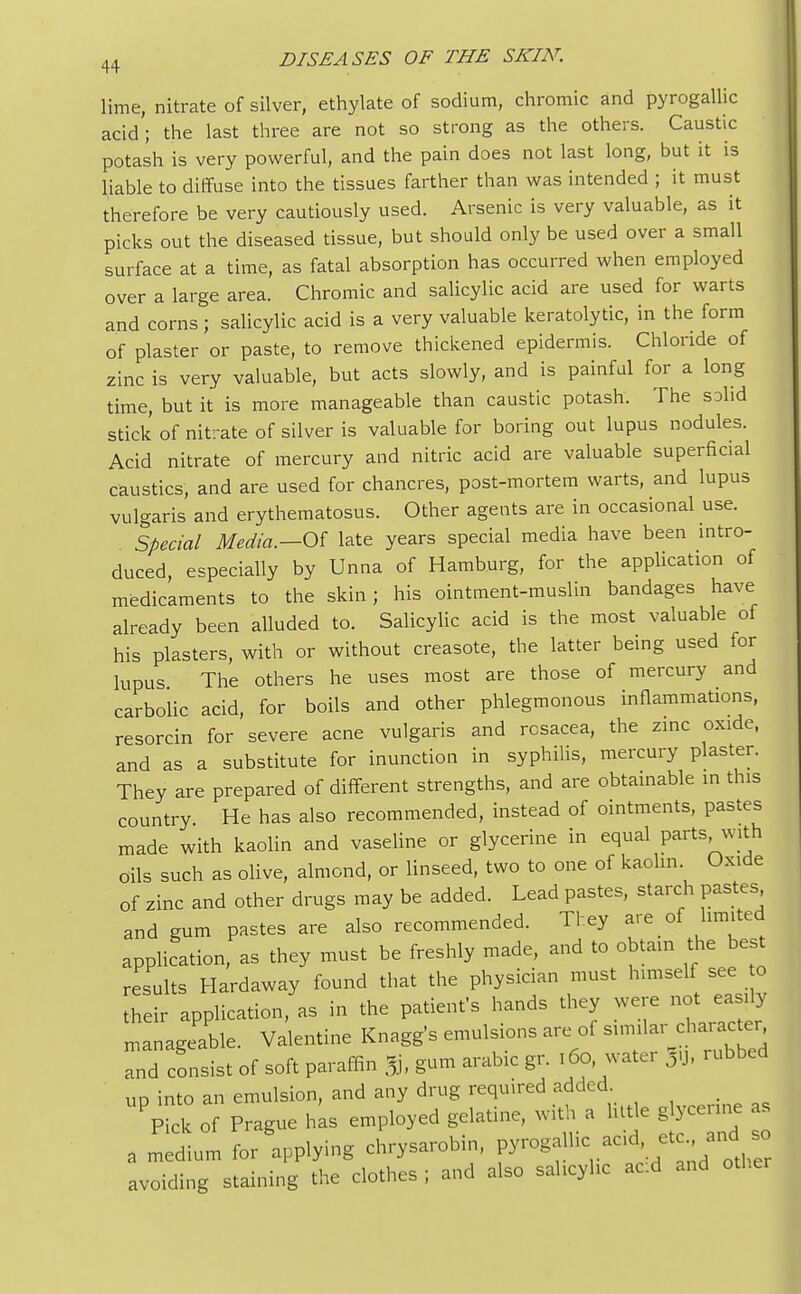 lime, nitrate of silver, ethylate of sodium, chromic and pyrogallic acid; the last three are not so strong as the others. Caustic potash is very powerful, and the pain does not last long, but it is liable to diffuse into the tissues farther than was intended ; it must therefore be very cautiously used. Arsenic is very valuable, as it picks out the diseased tissue, but should only be used over a small surface at a time, as fatal absorption has occurred when employed over a large area. Chromic and salicylic acid are used for warts and corns ; salicylic acid is a very valuable keratolytic, in the form of plaster or paste, to remove thickened epidermis. Chloride of zinc is very valuable, but acts slowly, and is painful for a long time, but it is more manageable than caustic potash. The solid stick of nitrate of silver is valuable for boring out lupus nodules. Acid nitrate of mercury and nitric acid are valuable superficial caustics, and are used for chancres, post-mortem warts, and lupus vulgaris and erythematosus. Other agents are in occasional use. Special Media.-Of late years special media have been intro- duced, especially by Unna of Hamburg, for the application of medicaments to the skin; his ointment-muslin bandages have already been alluded to. Salicylic acid is the most valuable of his plasters, with or without creasote, the latter being used for lupus The others he uses most are those of mercury and carbolic acid, for boils and other phlegmonous inflammations, resorcin for severe acne vulgaris and rosacea, the zinc oxide, and as a substitute for inunction in syphilis, mercury plaster. They are prepared of different strengths, and are obtainable in this country He has also recommended, instead of ointments, pastes made with kaolin and vaseline or glycerine in equal parts With oils such as olive, almond, or linseed, two to one of kaolin Oxide of zinc and other drugs may be added. Lead pastes, starch pastes and gum pastes are also recommended. They are of limited application, as they must be freshly made, and to obtain the best results Hardaway found that the physician must himself see to their application, as in the patient's hands they were not easily manageable. Valentine Knagg's emulsions are of similar character Tnd consist of soft paraffin % gum arable gr. 160, water 5u, rubbed up into an emulsion, and any drug required added Pick of Prague has employed gelatine, with a little glycerine as a medium for applying chrysarobin, pyrogall« ^ 3d ^ avoiding staining the clothes ; and also sahcyhc ac:d and other