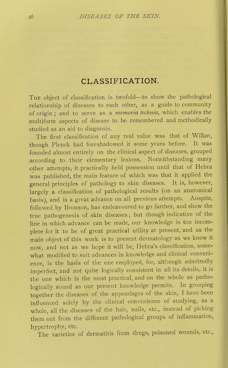 CLASSIFICATION. The object of classification is twofold—to show the pathological relationship of diseases to each other, as a guide to community of origin ; and to serve as a memoria technia, which enables the multiform aspects of disease to be remembered and methodically studied as an aid to diagnosis. The first classification of any real value was that of Willan, though Plenck had foreshadowed it some years before. It was founded almost entirely on the clinical aspect of diseases, grouped according to their elementary lesions. Notwithstanding many other attempts, it practically held possession until that of Hebra was published, the main feature of which was that it applied the general principles of pathology to skin diseases. It is, however, largely a classification of pathological results (on an anatomical basis), and is a great advance on all previous attempts. Auspitz, followed by Bronson, has endeavoured to go farther, and show the true pathogenesis of skin diseases; but though indicative of the line in which advance can be made, our knowledge is too incom- plete for it to be of great practical utility at present, and as the main object of this work is to present dermatology as we know it now, and not as we hope it will be, Hebra's classification, some- what modified to suit advances in knowledge and clinical conveni- ence, is the basis of the one employed, for, although admittedly imperfect, and not quite logically consistent in all its details, it is the one which is the most practical, and on the whole as patho- logically sound as our present knowledge permits. In grouping together the diseases of the appendages of the skin, I have been influenced solely by the clinical convenience of studying, as a whole, all the diseases of the hair, nails, etc., instead of picking them out from the different pathological groups of inflammation, hypertrophy, etc. The varieties of dermatitis from drugs, poisoned wounds, etc.,