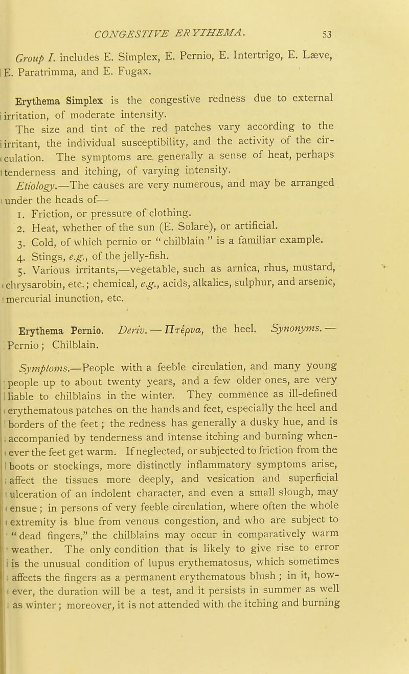 Group I. includes E. Simplex, E. Pernio, E. Intertrigo, E. Laeve, E. Paratrimma, and E. Fugax. Erythema Simplex is the congestive redness due to external i irritation, of moderate intensity. The size and tint of the red patches vary according to the i irritant, the individual susceptibility, and the activity of the cir- i culation. The symptoms are generally a sense of heat, perhaps l tenderness and itching, of varying intensity. Etiology— The causes are very numerous, and may be arranged i under the heads of— 1. Friction, or pressure of clothing. 2. Heat, whether of the sun (E. Solare), or artificial. 3. Cold, of which pernio or  chilblain  is a familiar example. 4. Stings, e.g., of the jelly-fish. 5. Various irritants,—vegetable, such as arnica, rhus, mustard, 1 chrysarobin, etc.; chemical, e.g., acids, alkalies, sulphur, and arsenic, mercurial inunction, etc. Erythema Pernio. Deriv. — Tlrepva, the heel. Synonyms.— Pernio; Chilblain. Symptoms.—People with a feeble circulation, and many young • people up to about twenty years, and a few older ones, are very 1 liable to chilblains in the winter. They commence as ill-defined t erythematous patches on the hands and feet, especially the heel and ' borders of the feet ; the redness has generally a dusky hue, and is ; accompanied by tenderness and intense itching and burning when- 1 ever the feet get warm. If neglected, or subjected to friction from the 1 boots or stockings, more distinctly inflammatory symptoms arise, ; affect the tissues more deeply, and vesication and superficial 1 ulceration of an indolent character, and even a small slough, may 1 ensue ; in persons of very feeble circulation, where often the whole t extremity is blue from venous congestion, and who are subject to '  dead fingers, the chilblains may occur in comparatively warm •weather. The only condition that is likely to give rise to error I i is the unusual condition of lupus erythematosus, which sometimes ; affects the fingers as a permanent erythematous blush ; in it, how- < ever, the duration will be a test, and it persists in summer as well as winter; moreover, it is not attended with die itching and burning