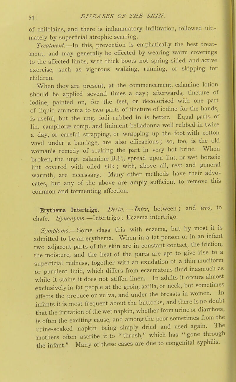 of chilblains, and there is inflammatory infiltration, followed ulti- mately by superficial atrophic scarring. Treatment.—In this, prevention is emphatically the best treat- ment, and may generally be effected by wearing warm coverings to the affected limbs, with thick boots not spring-sided, and active exercise, such as vigorous walking, running, or skipping for children. When they are present, at the commencement, calamine lotion should be applied several times a day; afterwards, tincture of iodine, painted on, for the feet, or decolorised with one part of liquid ammonia to two parts of tincture of iodine for the hands, is useful, but the ung. iodi rubbed in is better. Equal parts of lin. camphoree comp. and liniment belladonna well rubbed in twice a day, or careful strapping, or wrapping up the foot with cotton wool under a bandage, are also efficacious; so, too, is the old woman's remedy of soaking the part in very hot brine. When broken, the ung. calaminae B.P., spread upon lint, or wet boracic lint covered with oiled silk; with, above all, rest and general warmth, are necessary. Many other methods have their advo- cates, but any of the above are amply sufficient to remove this common and tormenting affection. Erythema Intertrigo. Deriv. — Inter, between; and tero, to chafe. Synonyms.— Intertrigo ; Eczema intertrigo. Symptoms.—Some class this with eczema, but by most it is admitted to be an erythema. When in a fat person or in an infant two adjacent parts of the skin are in constant contact, the friction, the moisture, and the heat of the parts are apt to give rise to a superficial redness, together with an exudation of a thin muciform or purulent fluid, which differs from eczematous fluid inasmuch as while it stains it does not stiffen linen. In adults it occurs almost exclusively in fat people at the groin, axilla, or neck, but sometimes affects the prepuce or vulva, and under the breasts in women. In infants it is most frequent about the buttocks, and there is no doubt that the irritation of the wet napkin, whether from urine or diarrhoea, is often the exciting cause, and among the poor sometimes from the urine-soaked napkin being simply dried and used again. The mothers often ascribe it to thrush, which has gone through the infant. Many of these cases are due to congenital syphilis.