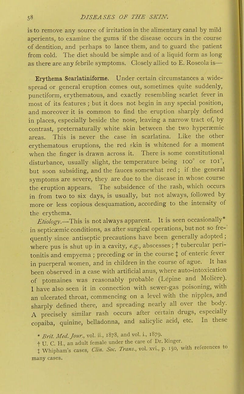 is to remove any source of irritation in the alimentary canal by mild aperients, to examine the gums if the disease occurs in the course of dentition, and perhaps to lance them, and to guard the patient from cold. The diet should be simple and of a liquid form as long as there are any febrile symptoms. Closely allied to E. Roseola is— Erythema Scarlatiniforme. Under certain circumstances a wide- spread or general eruption comes out, sometimes quite suddenly, punctiform, erythematous, and exactly resembling scarlet fever in most of its features ; but it does not begin in any special position, and moreover it is common to find the eruption sharply defined in places, especially beside the nose, leaving a narrow tract of, by contrast, preternaturally white skin between the two hypersemic areas. This is never the case in scarlatina. Like the other erythematous eruptions, the red skin is whitened for a moment when the finger is drawn across it. There is some constitutional disturbance, usually slight, the temperature being 100° or 101°, but soon subsiding, and the fauces somewhat red ; if the general symptoms are severe, they are due to the disease in whose course the eruption appears. The subsidence of the rash, which occurs in from two to six days, is usually, but not always, followed by more or less copious desquamation, according to the intensity of the erythema. Etiology.—This is not always apparent. It is seen occasionally* in septicaemic conditions, as after surgical operations, but not so fre- quently since antiseptic precautions have been generally adopted ; where pus is shut up in a cavity, e.g., abscesses; f tubercular peri- tonitis and empyema ; preceding or in the course % of enteric fever in puerperal women, and in children in the course of ague. It has been observed in a case with artificial anus, where auto-intoxication of ptomaines was reasonably probable (Lepine and Moliere). 1 have also seen it in connection with sewer-gas poisoning, with an ulcerated throat, commencing on a level with the nipples, and sharply defined there, and spreading nearly all over the body. A precisely similar rash occurs after certain drugs, especially copaiba, quinine, belladonna, and salicylic acid, etc. In these * Brit. Med. Jour., vol. ii., 1878, and vol. i., 1879. f U C H an adult female under the cave of Dr. Ringer. % Whipham's cases, Clin. Soc. Trans., vol. xvi., p. 15°, with references to many cases.