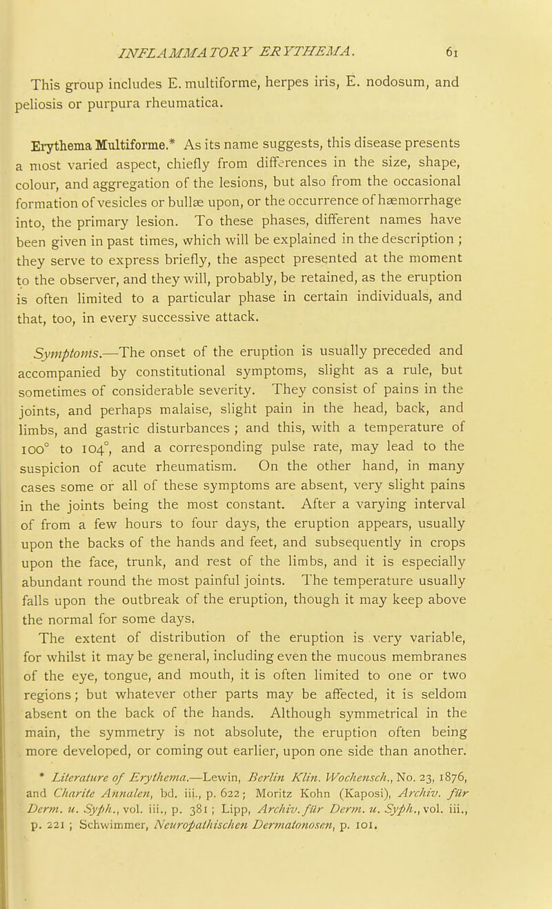 This group includes E. multiforme, herpes iris, E. nodosum, and peliosis or purpura rheumatica. Erythema Multiforme * As its name suggests, this disease presents a most varied aspect, chiefly from differences in the size, shape, colour, and aggregation of the lesions, but also from the occasional formation of vesicles or bullae upon, or the occurrence of haemorrhage into, the primary lesion. To these phases, different names have been given in past times, which will be explained in the description ; they serve to express briefly, the aspect presented at the moment to the observer, and they will, probably, be retained, as the eruption is often limited to a particular phase in certain individuals, and that, too, in every successive attack. Symptoms.—The onset of the eruption is usually preceded and accompanied by constitutional symptoms, slight as a rule, but sometimes of considerable severity. They consist of pains in the joints, and perhaps malaise, slight pain in the head, back, and limbs, and gastric disturbances ; and this, with a temperature of iOO° to 104°, and a corresponding pulse rate, may lead to the suspicion of acute rheumatism. On the other hand, in many cases some or all of these symptoms are absent, very slight pains in the joints being the most constant. After a varying interval of from a few hours to four days, the eruption appears, usually upon the backs of the hands and feet, and subsequently in crops upon the face, trunk, and rest of the limbs, and it is especially abundant round the most painful joints. The temperature usually falls upon the outbreak of the eruption, though it may keep above the normal for some days. The extent of distribution of the eruption is very variable, for whilst it may be general, including even the mucous membranes of the eye, tongue, and mouth, it is often limited to one or two regions; but whatever other parts may be affected, it is seldom absent on the back of the hands. Although symmetrical in the main, the symmetry is not absolute, the eruption often being more developed, or coming out earlier, upon one side than another. * Literature of Erythema.—Lewin, Berlin Klin. Wocheusch.,'No. 23, 1876, and Charite Annalen, bd. iii., p. 622; Moritz Kohn (Kaposi), Archiv. filr Derm. u. Syph., vol. iii., p. 381 ; Lipp, Archiv. filr Derm. u. Syph.,\o\. iii., p. 221 ; Schvvimmer, Ncuropathischen Dermatonosen, p. 101.
