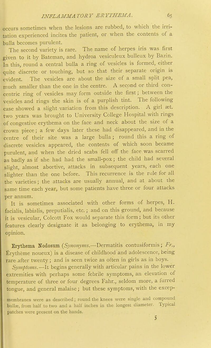 occurs sometimes when the lesions are rubbed, to which the irri- tation experienced incites the patient, or when the contents of a bulla becomes purulent. The second variety is rare. The name of herpes iris was first given to it by Bateman, and hydroa vesiculeux bulleux by Bazin. In this, round a central bulla a ring of vesicles is formed, either quite discrete or touching, but so that their separate origin is evident. The vesicles are about the size of a small split pea, much smaller than the one in the centre. A second or third con- centric ring of vesicles may form outside the first; between the vesicles and rings the skin is of a purplish tint. The following case showed a slight variation from this description. A girl set. two years was brought to University College Hospital with rings of congestive erythema on the face and neck about the size of a crown piece; a few days later these had disappeared, and in the centre of their site was a large bulla; round this a ring of discrete vesicles appeared, the contents of which soon became purulent, and when the dried scabs fell off the face was scarred as badly as if she had had the small-pox; the child had several slight, almost abortive, attacks in subsequent years, each one slighter than the one before. This recurrence is the rule for all the varieties; the attacks are usually annual, and at about the same time each year, but some patients have three or four attacks per annum. It is sometimes associated with other forms of herpes, H. facialis, labialis, preputialis, etc.; and on this ground, and because it is vesicular, Colcott Fox would separate this form ; but its other features clearly designate it as belonging to erythema, in my opinion. Erythema Nodosum {Synonyms.—Dermatitis contusiformis; Fr., Erytheme noueux) is a disease of childhood and adolescence, being rare after twenty; and is seen twice as often in girls as in boys. Symptoms.—It begins generally with articular pains in the lower extremities with perhaps some febrile symptoms, an elevation of temperature of three or four degrees Fahr., seldom more, a furred tongue, and general malaise ; but these symptoms, with the excep- membranes were as described; round the knees were single and compound bailee, from half to two and a half inches in the longest diameter. Typical patches were present on the hands. 5