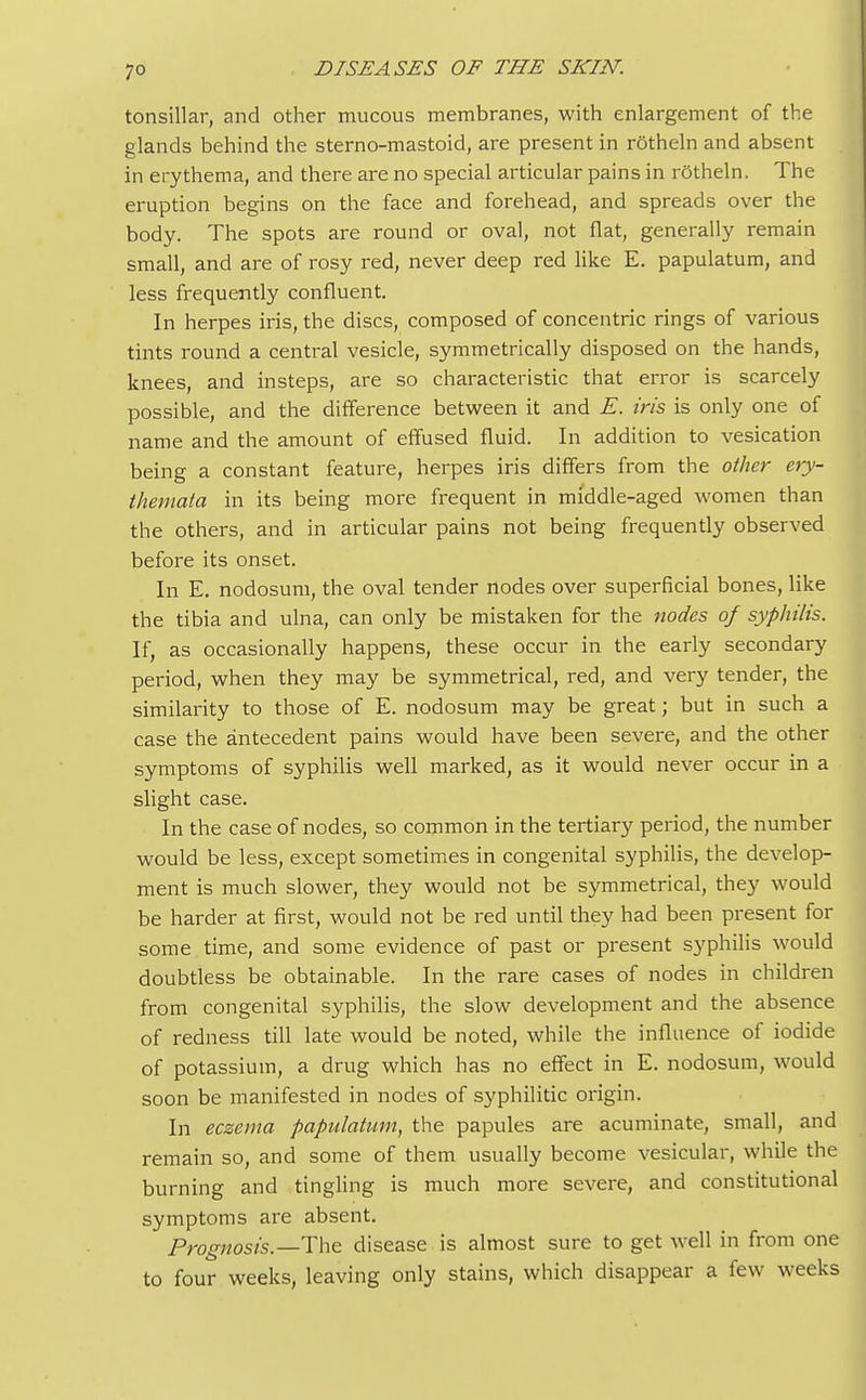 tonsillar, and other mucous membranes, with enlargement of the glands behind the sterno-mastoid, are present in rotheln and absent in erythema, and there are no special articular pains in rotheln. The eruption begins on the face and forehead, and spreads over the body. The spots are round or oval, not flat, generally remain small, and are of rosy red, never deep red like E. papulatum, and less frequently confluent. In herpes iris, the discs, composed of concentric rings of various tints round a central vesicle, symmetrically disposed on the hands, knees, and insteps, are so characteristic that error is scarcely possible, and the difference between it and E. iris is only one of name and the amount of effused fluid. In addition to vesication being a constant feature, herpes iris differs from the other ery- themata in its being more frequent in middle-aged women than the others, and in articular pains not being frequently observed before its onset. In E. nodosum, the oval tender nodes over superficial bones, like the tibia and ulna, can only be mistaken for the nodes of syphilis. If, as occasionally happens, these occur in the early secondary period, when they may be symmetrical, red, and very tender, the similarity to those of E. nodosum may be great; but in such a case the antecedent pains would have been severe, and the other symptoms of syphilis well marked, as it would never occur in a slight case. In the case of nodes, so common in the tertiary period, the number would be less, except sometimes in congenital syphilis, the develop- ment is much slower, they would not be symmetrical, they would be harder at first, would not be red until they had been present for some time, and some evidence of past or present syphilis would doubtless be obtainable. In the rare cases of nodes in children from congenital syphilis, the slow development and the absence of redness till late would be noted, while the influence of iodide of potassium, a drug which has no effect in E. nodosum, would soon be manifested in nodes of syphilitic origin. In eczema papulatum, the papules are acuminate, small, and remain so, and some of them usually become vesicular, while the burning and tingling is much more severe, and constitutional symptoms are absent. Prognosis.— The disease is almost sure to get well in from one to four weeks, leaving only stains, which disappear a few weeks