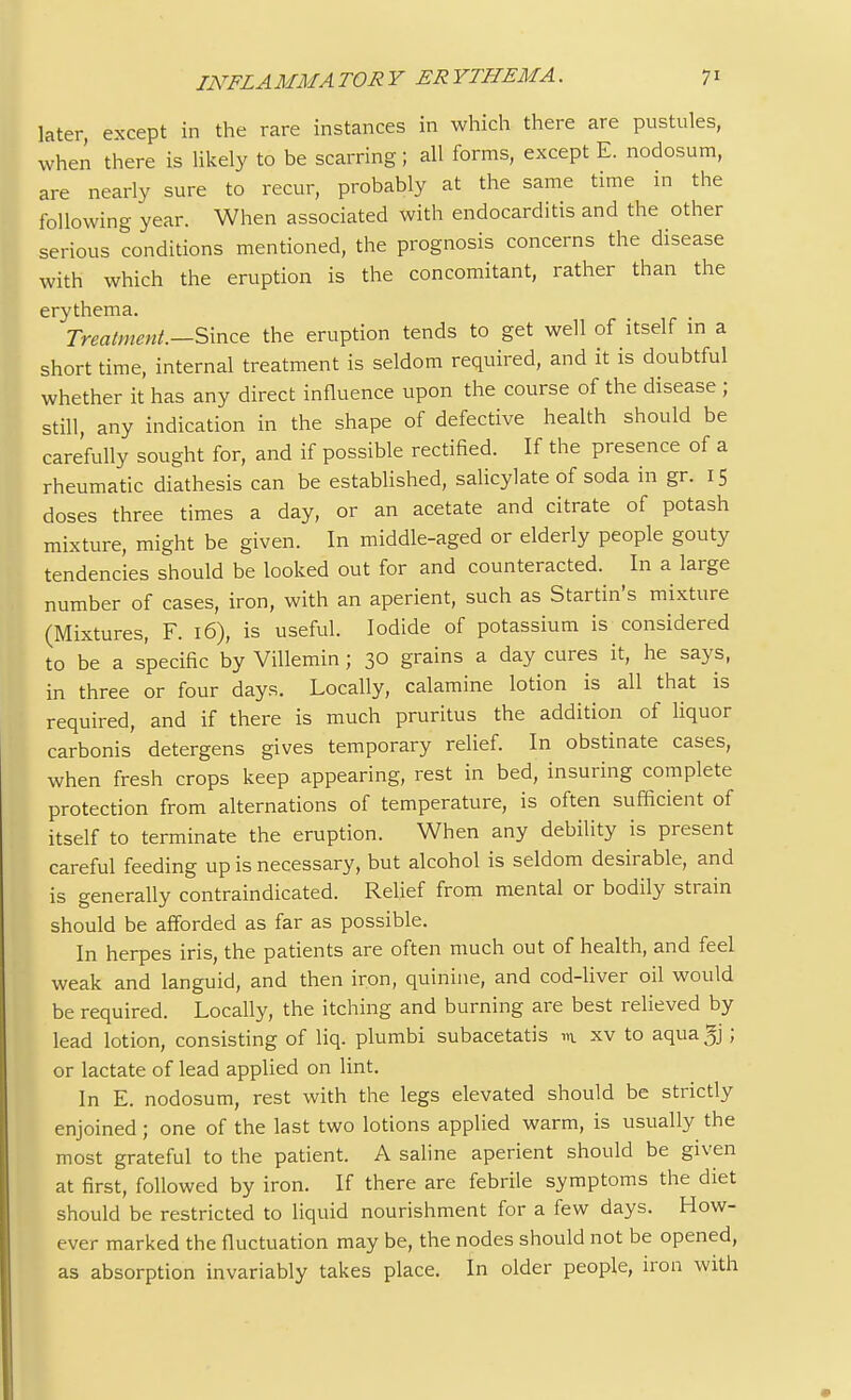 later, except in the rare instances in which there are pustules, when there is likely to be scarring; all forms, except E. nodosum, are nearly sure to recur, probably at the same time in the following year. When associated with endocarditis and the other serious conditions mentioned, the prognosis concerns the disease with which the eruption is the concomitant, rather than the erythema. Treatment.—Since the eruption tends to get well of itself in a short time, internal treatment is seldom required, and it is doubtful whether it has any direct influence upon the course of the disease ; still, any indication in the shape of defective health should be carefully sought for, and if possible rectified. If the presence of a rheumatic diathesis can be established, salicylate of soda in gr. 15 doses three times a day, or an acetate and citrate of potash mixture, might be given. In middle-aged or elderly people gouty tendencies should be looked out for and counteracted. In a large number of cases, iron, with an aperient, such as Startin's mixture (Mixtures, F. 16), is useful. Iodide of potassium is considered to be a specific by Villemin; 30 grains a day cures it, he says, in three or four days. Locally, calamine lotion is all that is required, and if there is much pruritus the addition of liquor carbonis detergens gives temporary relief. In obstinate cases, when fresh crops keep appearing, rest in bed, insuring complete protection from alternations of temperature, is often sufficient of itself to terminate the eruption. When any debility is present careful feeding up is necessary, but alcohol is seldom desirable, and is generally contraindicated. Relief from mental or bodily strain should be afforded as far as possible. In herpes iris, the patients are often much out of health, and feel weak and languid, and then iron, quinine, and cod-liver oil would be required. Locally, the itching and burning are best relieved by lead lotion, consisting of liq. plumbi subacetatis m xv to aqua 5j; or lactate of lead applied on lint. In E. nodosum, rest with the legs elevated should be strictly enjoined; one of the last two lotions applied warm, is usually the most grateful to the patient. A saline aperient should be given at first, followed by iron. If there are febrile symptoms the diet should be restricted to liquid nourishment for a few days. How- ever marked the fluctuation may be, the nodes should not be opened, as absorption invariably takes place. In older people, iron with