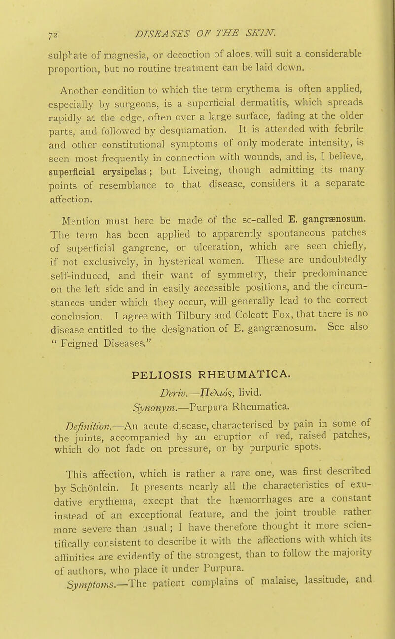 sulphate of magnesia, or decoction of aloes, will suit a considerable proportion, but no routine treatment can be laid down. Another condition to which the term erythema is often applied, especially by surgeons, is a superficial dermatitis, which spreads rapidly at the edge, often over a large surface, fading at the older parts, and followed by desquamation. It is attended with febrile and other constitutional symptoms of only moderate intensity, is seen most frequently in connection with wounds, and is, I believe, superficial erysipelas; but Liveing, though admitting its many points of resemblance to that disease, considers it a separate affection. Mention must here be made of the so-called E. gangraenosum. The term has been applied to apparently spontaneous patches of superficial gangrene, or ulceration, which are seen chiefly, if not exclusively, in hysterical women. These are undoubtedly self-induced, and their want of symmetry, their predominance on the left side and in easily accessible positions, and the circum- stances under which they occur, will generally lead to the correct conclusion. I agree with Tilbury and Colcott Fox, that there is no disease entitled to the designation of E. gangrenosum. See also  Feigned Diseases. PELIOSIS RHEUMATICA. Deriv.—JleXto'?, livid. Synonym.—Purpura Rheumatica. Definition.—An acute disease, characterised by pain in some of the joints, accompanied by an eruption of red, raised patches, which do not fade on pressure, or by purpuric spots. This affection, which is rather a rare one, was first described by Schonlein. It presents nearly all the characteristics of exu- dative erythema, except that the haemorrhages are a constant instead of an exceptional feature, and the joint trouble rather more severe than usual; I have therefore thought it more scien- tifically consistent to describe it with the affections with which its affinities .are evidently of the strongest, than to follow the majority of authors, who place it under Purpura. Symptoms.—The patient complains of malaise, lassitude, and