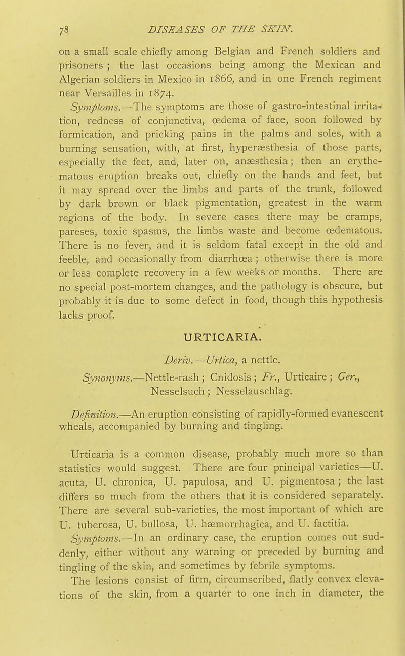 on a small scale chiefly among Belgian and French soldiers and prisoners ; the last occasions being among the Mexican and Algerian soldiers in Mexico in 1866, and in one French regiment near Versailles in 1874. Symptoms.—The symptoms are those of gastro-intestinal irrita- tion, redness of conjunctiva, oedema of face, soon followed by formication, and pricking pains in the palms and soles, with a burning sensation, with, at first, hyperaesthesia of those parts, especially the feet, and, later on, anaesthesia; then an erythe- matous eruption breaks out, chiefly on the hands and feet, but it may spread over the limbs and parts of the trunk, followed by dark brown or black pigmentation, greatest in the warm regions of the body. In severe cases there may be cramps, pareses, toxic spasms, the limbs waste and become cedematous. There is no fever, and it is seldom fatal except in the old and feeble, and occasionally from diarrhoea; otherwise there is more or less complete recovery in a few weeks or months. There are no special post-mortem changes, and the pathology is obscure, but probably it is due to some defect in food, though this hypothesis lacks proof. URTICARIA. Deriv.—Urtica, a nettle. Synonyms.—Nettle-rash ; Cnidosis; Fr., Urticaire ; Ger., Nesselsuch; Nesselauschlag. Definition.—An eruption consisting of rapidly-formed evanescent wheals, accompanied by burning and tingling. Urticaria is a common disease, probably much more so than statistics would suggest. There are four principal varieties—U. acuta, U. chronica, U. papulosa, and U. pigmentosa; the last differs so much from the others that it is considered separately. There are several sub-varieties, the most important of which are U. tuberosa, U. bullosa, U. hemorrhagica, and U. factitia. Symptoms.— In an ordinary case, the eruption comes out sud- denly, either without any warning or preceded by burning and tingling of the skin, and sometimes by febrile symptoms. The lesions consist of firm, circumscribed, flatly convex eleva- tions of the skin, from a quarter to one inch in diameter, the