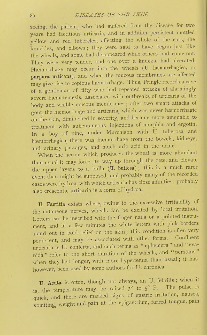 seeing, the patient, who had suffered from the disease for two years, had factitious urticaria, and in addition persistent mottled yellow and red tubercles, affecting the whole of the ears, the knuckles, and elbows ; they were said to have begun just like the wheals, and some had disappeared while others had come out. They were very tender, and one over a knuckle had ulcerated. Haemorrhage may occur into the wheals (XT. hemorrhagica, or purpura urticans), and when the mucous membranes are affected may give rise to copious haemorrhage. Thus, Pringle records a case of a gentleman of fifty who had repeated attacks of alarmingly severe haematemesis, associated with outbreaks of urticaria of the body and visible mucous membranes ; after two smart attacks of gout, the haemorrhage and urticaria, which was never haemorrhagic on the skin, diminished in severity, and became more amenable to treatment with subcutaneous injections of morphia and ergotin. In a boy of nine, under Murchison with U. tuberosa and haemorrhagica, there was haemorrhage from the bowels, kidneys, and urinary passages, and much uric acid in the urine. When the serum which produces the wheal is more abundant than usual it may force its way up through the rete, and elevate the upper layers to a bulla (U. bullosa) ; this is a much rarer event than might be supposed, and probably many of the recorded cases were hydroa, with which urticaria has close affinities; probably also crescentic urticaria is a form of hydroa. U. Factitia exists where, owing to the- excessive irritability of the cutaneous nerves, wheals can be excited by local irritation. Letters can be inscribed with the finger nails or a pointed instru- ment, and in a few minutes the white letters with pink borders stand out in bold relief on the skin; this condition is often very persistent, and may be associated with other forms. Confluent urticaria is U. conferta, and such terms as  ephemera and eva- nida refer to the short duration of the wheals, and perstans when they last longer, with more hyperemia than usual; it has however, been used by some authors for U. chronica. TJ Acuta is often, though not always, an U. febrilis ; when it is the temperature may be raised 3° to 5° F. The pulse is quick and there are marked signs of gastric irritation, nausea, vomiting weight and pain at the epigastrium, furred tongue, pain