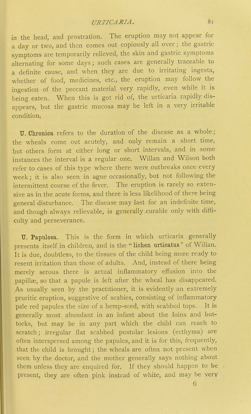 in the head, and prostration. The eruption may not appear for a day or two, and then comes out copiously all over; the gastric symptoms are temporarily relieved, the skin and gastric symptoms alternating for some days; such cases are generally traceable to a definite cause, and when they are due to irritating ingesta, whether of food, medicines, etc., the eruption may follow the ingestion of the peccant material very rapidly, even while it is being eaten. When this is got rid of, the urticaria rapidly dis- appears, but the gastric mucosa may be left in a very irritable condition. TJ. Chronica refers to the duration of the disease as a whole; the wheals come out acutely, and only remain a short time, but others form at either long or short intervals, and in some instances the interval is a regular one. Willan and Wilson both refer to cases of this type where there were outbreaks once every week; it is also seen in ague occasionally, but not following the intermittent course of the fever. The eruption is rarely so exten- sive as in the acute forms, and there is less likelihood of there being general disturbance. The disease may last for an indefinite time, and though always relievable, is generally curable only with diffi- culty and perseverance. U. Papulosa. This is the form in which urticaria generally presents itself in children, and is the  lichen urticatus  of Willan. It is due, doubtless, to the tissues of the child being more ready to resent irritation than those of adults. And, instead of there being merely serous there is actual inflammatory effusion into the papillae, so that a papule is left after the wheal has disappeared. As usually seen by the practitioner, it is evidently an extremely pruritic eruption, suggestive of scabies, consisting of inflammatory pale red papules the size of a hemp-seed, with scabbed tops. It is generally most abundant in an infant about the loins and but- tocks, but may be in any part which the child can reach to scratch; irregular flat scabbed pustular lesions (ecthyma) are often interspersed among the papules, and it is for this, frequently, that the child is brought; the wheals are often not present when seen by the doctor, and the mother generally says nothing about them unless they are enquired for. If they should happen to be present, they are often pink instead of white, and may be very 6