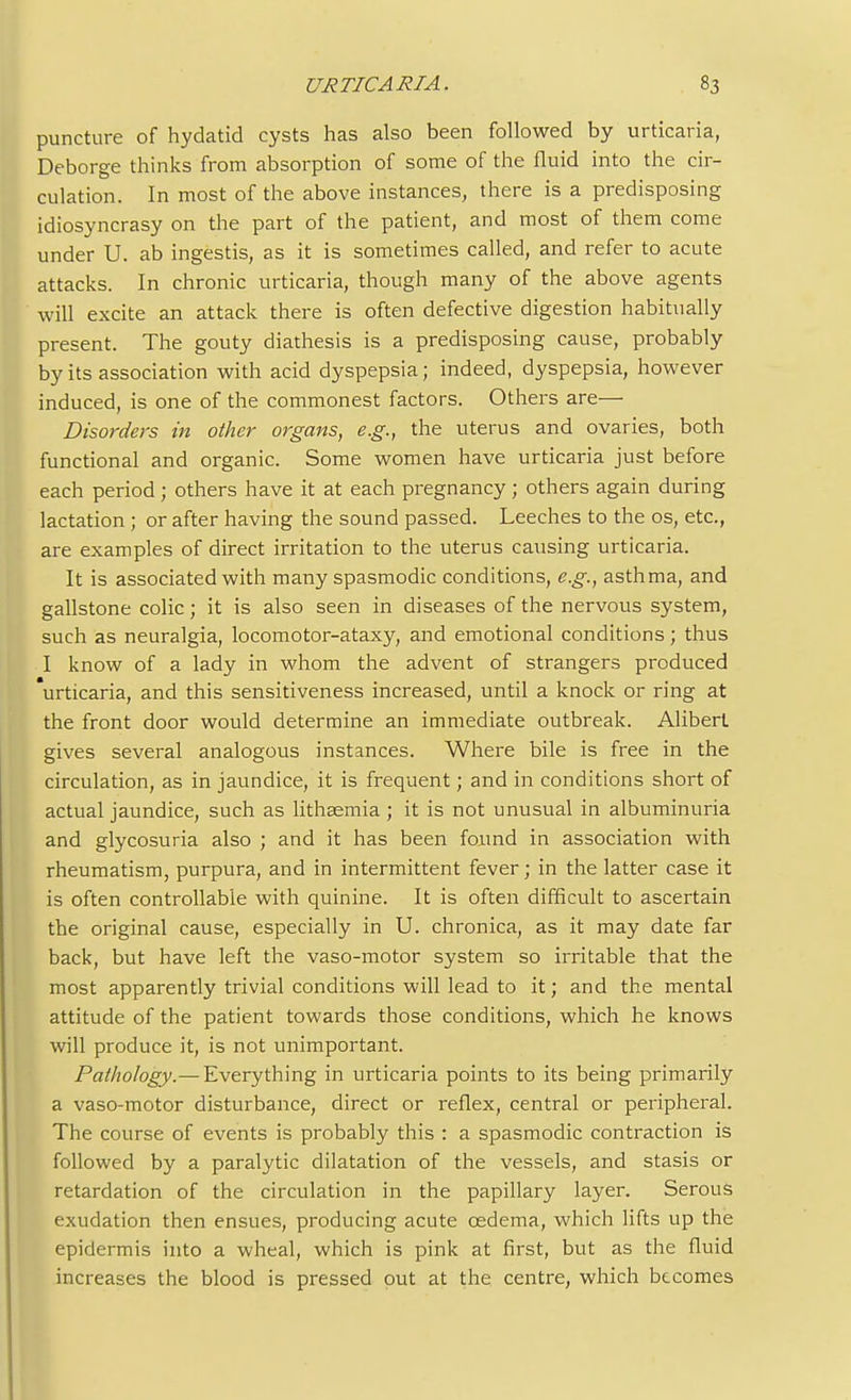 puncture of hydatid cysts has also been followed by urticaria, Deborge thinks from absorption of some of the fluid into the cir- culation. In most of the above instances, there is a predisposing idiosyncrasy on the part of the patient, and most of them come under U. ab ingestis, as it is sometimes called, and refer to acute attacks. In chronic urticaria, though many of the above agents will excite an attack there is often defective digestion habitually present. The gouty diathesis is a predisposing cause, probably by its association with acid dyspepsia; indeed, dyspepsia, however induced, is one of the commonest factors. Others are— Disorders in other organs, e.g., the uterus and ovaries, both functional and organic. Some women have urticaria just before each period; others have it at each pregnancy; others again during lactation; or after having the sound passed. Leeches to the os, etc., are examples of direct irritation to the uterus causing urticaria. It is associated with many spasmodic conditions, e.g., asthma, and gallstone colic; it is also seen in diseases of the nervous system, such as neuralgia, locomotor-ataxy, and emotional conditions; thus I know of a lady in whom the advent of strangers produced urticaria, and this sensitiveness increased, until a knock or ring at the front door would determine an immediate outbreak. Aliberl gives several analogous instances. Where bile is free in the circulation, as in jaundice, it is frequent; and in conditions short of actual jaundice, such as lithaemia ; it is not unusual in albuminuria and glycosuria also ; and it has been found in association with rheumatism, purpura, and in intermittent fever; in the latter case it is often controllable with quinine. It is often difficult to ascertain the original cause, especially in U. chronica, as it may date far back, but have left the vaso-motor system so irritable that the most apparently trivial conditions will lead to it; and the mental attitude of the patient towards those conditions, which he knows will produce it, is not unimportant. Pathology.— Everything in urticaria points to its being primarily a vaso-motor disturbance, direct or reflex, central or peripheral. The course of events is probably this : a spasmodic contraction is followed by a paralytic dilatation of the vessels, and stasis or retardation of the circulation in the papillary layer. Serous exudation then ensues, producing acute cedema, which lifts up the epidermis into a wheal, which is pink at first, but as the fluid increases the blood is pressed out at the centre, which becomes