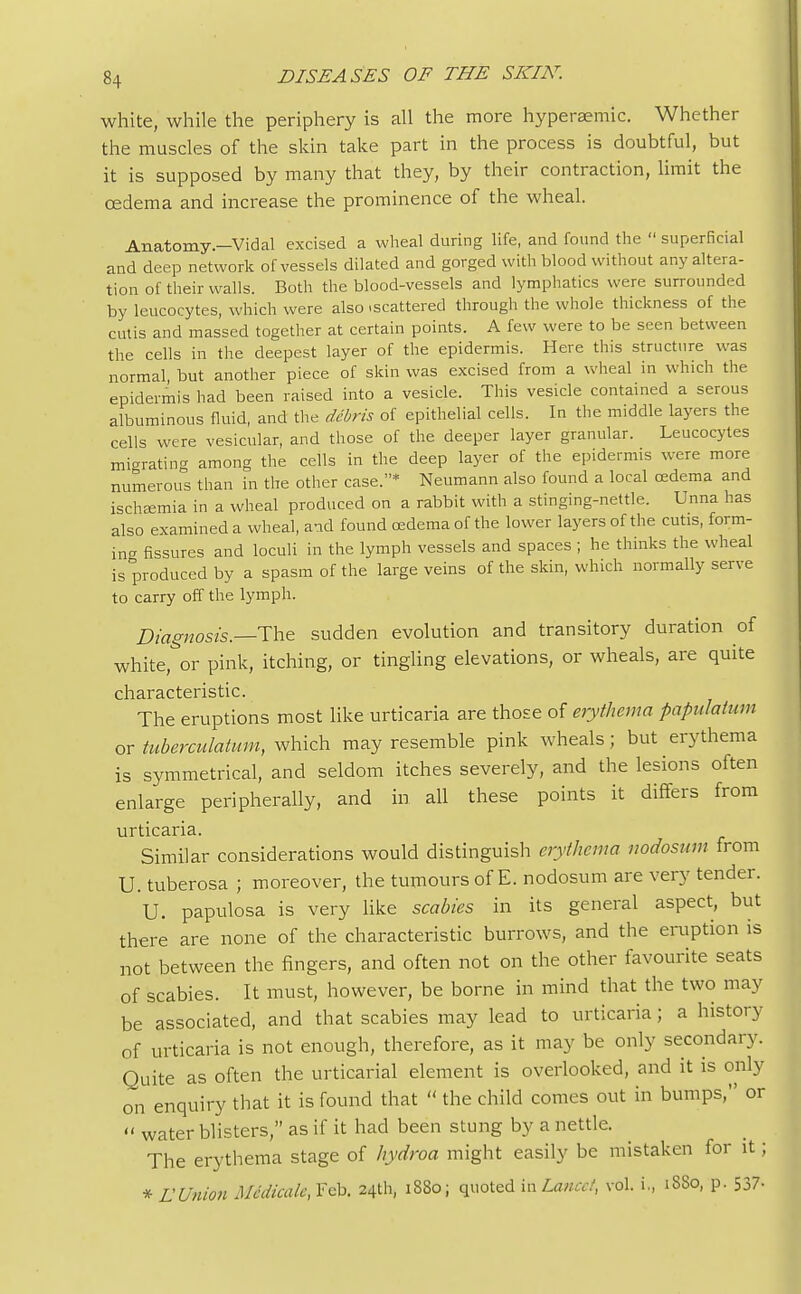 white, while the periphery is all the more hyperaemic. Whether the muscles of the skin take part in the process is doubtful, but it is supposed by many that they, by their contraction, limit the oedema and increase the prominence of the wheal. Anatomy.—Vidal excised a wheal during life, and found the  superficial and deep network of vessels dilated and gorged with blood without any altera- tion of their walls. Both the blood-vessels and lymphatics were surrounded by leucocytes, which were also .scattered through the whole thickness of the cutis and massed together at certain points. A few were to be seen between the cells in the deepest layer of the epidermis. Here this structure was normal, but another piece of skin was excised from a wheal in which the epidermis had been raised into a vesicle. This vesicle contained a serous albuminous fluid, and the debris of epithelial cells. In the middle layers the cells were vesicular, and those of the deeper layer granular. Leucocytes migrating among the cells in the deep layer of the epidermis were more numerous than in the other case.* Neumann also found a local oedema and ischsemia in a wheal produced on a rabbit with a stinging-nettle. Unna has also examined a wheal, and found osdema of the lower layers of the cutis, form- ing fissures and loculi in the lymph vessels and spaces ; he thinks the wheal is produced by a spasm of the large veins of the skin, which normally serve to carry off the lymph. Diagnosis.—The sudden evolution and transitory duration of whitepox- pink, itching, or tingling elevations, or wheals, are quite cli3.rs.c tens tic. The eruptions most like urticaria are those of erythema papulation or tuberculatum, which may resemble pink wheals; but erythema is symmetrical, and seldom itches severely, and the lesions often enlarge peripherally, and in all these points it differs from urticaria. Similar considerations would distinguish erythema nodosum from U. tuberosa ; moreover, the tumours of E. nodosum are very tender. U. papulosa is very like scabies in its general aspect, but there are none of the characteristic burrows, and the eruption is not between the fingers, and often not on the other favourite seats of scabies. It must, however, be borne in mind that the two may be associated, and that scabies may lead to urticaria; a history of urticaria is not enough, therefore, as it may be only secondary. Quite as often the urticarial element is overlooked, and it is only on enquiry that it is found that  the child comes out in bumps, or  water blisters, as if it had been stung by a nettle. The erythema stage of hydroa might easily be mistaken for it; * L'Union Me'dicale, Feb. 24th, 1880; quoted mLancet, vol. i., 1880, p. 537-